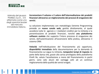 Incrementare il volume e il valore dell’intermediazione dei prodotti finanziari attraverso un miglioramento dei processi di erogazione dei servizi. La soluzione implementata con metodologia Extreme Programming prevede un  nuovo canale web , gestito direttamente, al quale accedono tutte le  agenzie e i mediatori creditizi per la richiesta e la preventivazione di prodotti finanziari, nonché  una piattaforma software evoluta  che supporta l’intero processo di erogazione dei servizi, dall’autenticazione all’accensione della pratica, attraverso il sistema CRM. Velocità  nell’individuazione del finanziamento più opportuno,  disponibilità immediata  della documentazione per la domanda di finanziamento cui segue la richiesta,  tempestivi tempi di risposta  da parte della banca che, grazie alla corsia privilegiata della piattaforma Pirelli Re, valuta l’accettazione o meno del finanziamento in pochi giorni, sono solo alcuni dei vantaggi volti ad un continuo miglioramento della qualità dei servizi erogati. Azienda del gruppo Pirelli&C.S.p.A.,  si è affermata come uno degli operatori leader del mercato immobiliare italiano.  