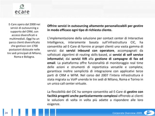 E-Care opera dal 2000 nei servizi di outsourcing a supporto del CRM, con accessi diversificati e multimediali. Oggi ha un parco clienti diversificato che gestisce con 1700 postazioni dislocate nelle tre sedi principali di Milano, Roma e Bologna. Offrire servizi in outsourcing altamente personalizzabili per gestire in modo efficace ogni tipo di richiesta cliente. L’implementazione della soluzione per contact center di Interactive Intelligence, interamente basata sull’infrastruttura CIC, ha consentito ad E-Care di fornire ai propri clienti una vasta gamma di servizi: dai  servizi inbound con operatore , accompagnati da sofisticati algoritmi di routing skills-based, ai  servizi di self service informativi ; dai  servizi IVR  alla  gestione di campagne di fax ed email . La piattaforma offre funzionalità di monitoraggio real time delle azioni e strumenti di reportistica versatile e completa; garantisce inoltre semplicità di integrazione con applicativi terze parti di CRM e WFM. Nel corso del 2007 l’intera infrastruttura è stata migrata su VoIP unendo le tre sedi di Milano, Roma e Torino in un unico call center virtuale. La flessibilità del CIC ha sempre consentito ad E-Care di  gestire con facilità progetti anche particolarmente complessi  offrendo ai clienti le soluzioni di volta in volta più adatte a rispondere alle loro esigenze. 