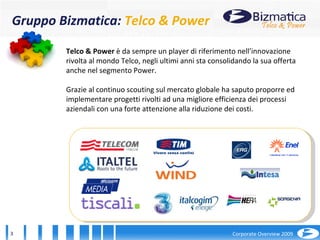 2001 Telco & Power  è da sempre un player di riferimento nell’innovazione rivolta al mondo Telco, negli ultimi anni sta consolidando la sua offerta anche nel segmento Power. Grazie al continuo scouting sul mercato globale ha saputo proporre ed implementare progetti rivolti ad una migliore efficienza dei processi aziendali con una forte attenzione alla riduzione dei costi. Gruppo Bizmatica:  Telco & Power 