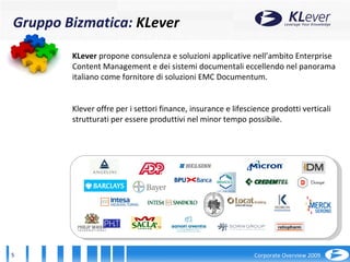 2001 KLever  propone consulenza e soluzioni applicative nell’ambito Enterprise Content Management e dei sistemi documentali eccellendo nel panorama italiano come fornitore di soluzioni EMC Documentum. Klever offre per i settori finance, insurance e lifescience prodotti verticali strutturati per essere produttivi nel minor tempo possibile. Gruppo Bizmatica:  KLever 