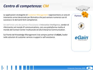 Le applicazioni strategiche di  Customer Management  rappresentano un area di intervento ormai decennale per Bizmatica che può vantare numerosi casi di successo e le derivanti forti competenze.  Sin dall’inizio uno dei partner d’eccezione è  Interactive Intelligence , vendor di riferimento nel mondo IP communications, con una piattaforma rivolta al mondo del Contact Center multicanale ed alla Enterprise Communication.  Sul fronte del Knowledge Management è da sempre partner di  eGain,  leader nelle soluzioni di customer service e support e self-assistance. Centro di competenza :  CM Partner 