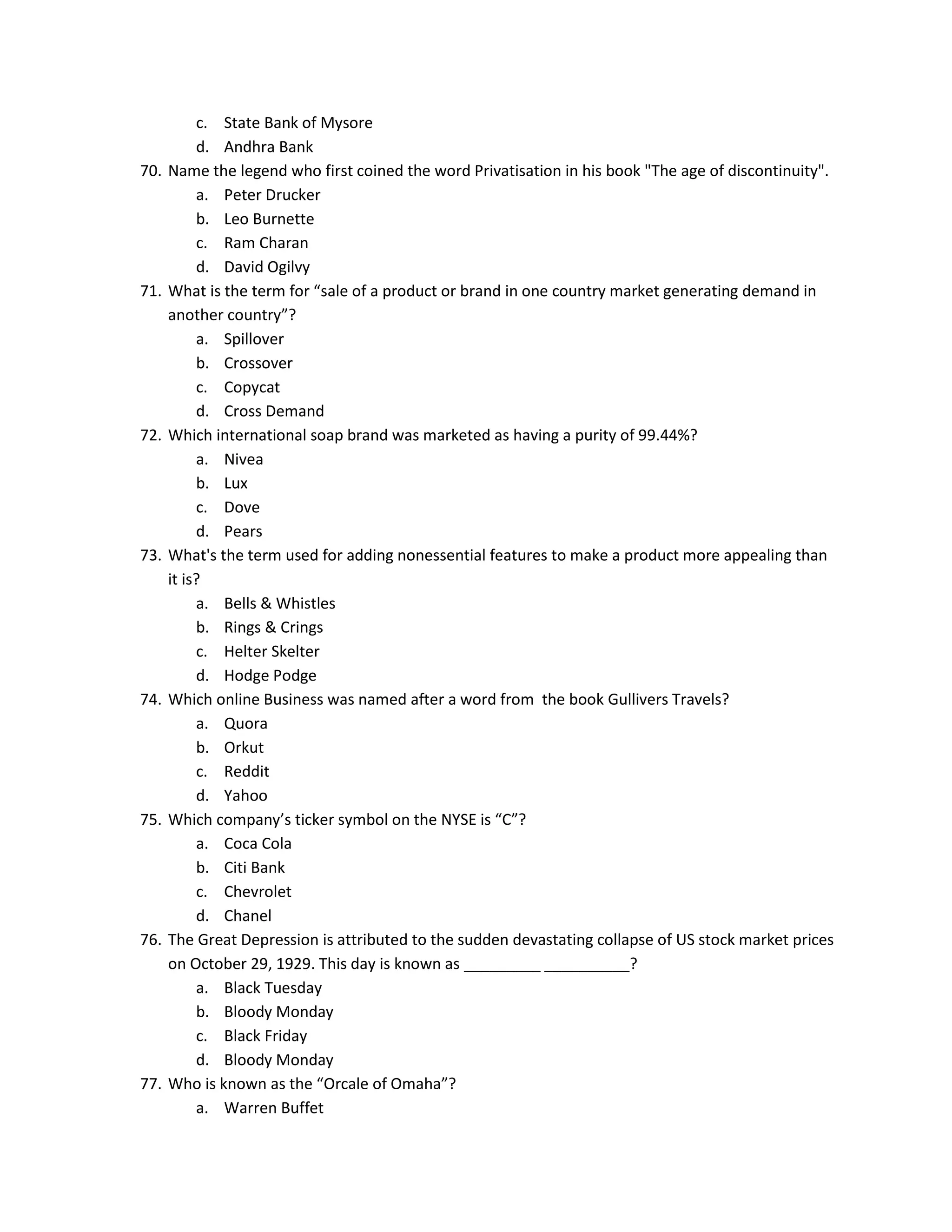 70.

71.

72.

73.

74.

75.

76.

77.

c. State Bank of Mysore
d. Andhra Bank
Name the legend who first coined the word Privatisation in his book "The age of discontinuity".
a. Peter Drucker
b. Leo Burnette
c. Ram Charan
d. David Ogilvy
What is the term for “sale of a product or brand in one country market generating demand in
another country”?
a. Spillover
b. Crossover
c. Copycat
d. Cross Demand
Which international soap brand was marketed as having a purity of 99.44%?
a. Nivea
b. Lux
c. Dove
d. Pears
What's the term used for adding nonessential features to make a product more appealing than
it is?
a. Bells & Whistles
b. Rings & Crings
c. Helter Skelter
d. Hodge Podge
Which online Business was named after a word from the book Gullivers Travels?
a. Quora
b. Orkut
c. Reddit
d. Yahoo
Which company’s ticker symbol on the NYSE is “C”?
a. Coca Cola
b. Citi Bank
c. Chevrolet
d. Chanel
The Great Depression is attributed to the sudden devastating collapse of US stock market prices
on October 29, 1929. This day is known as _________ __________?
a. Black Tuesday
b. Bloody Monday
c. Black Friday
d. Bloody Monday
Who is known as the “Orcale of Omaha”?
a. Warren Buffet

 