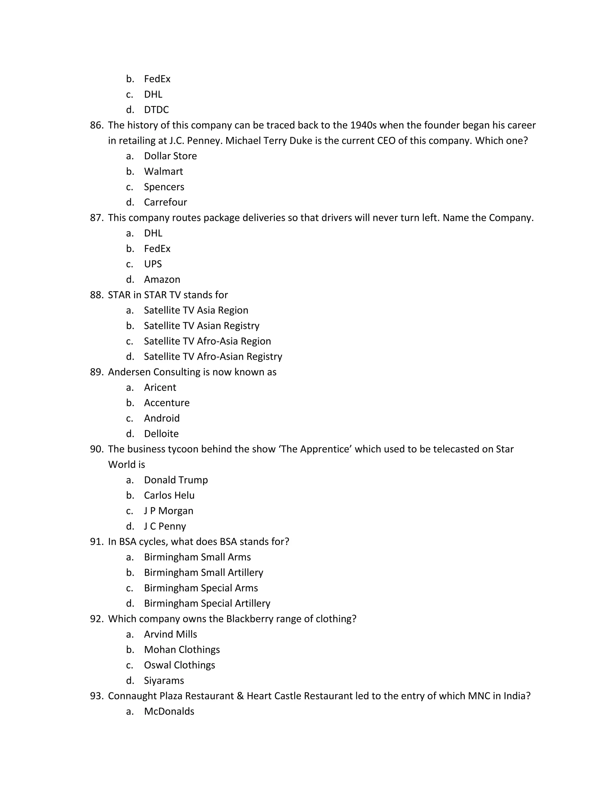 86.

87.

88.

89.

90.

91.

92.

93.

b. FedEx
c. DHL
d. DTDC
The history of this company can be traced back to the 1940s when the founder began his career
in retailing at J.C. Penney. Michael Terry Duke is the current CEO of this company. Which one?
a. Dollar Store
b. Walmart
c. Spencers
d. Carrefour
This company routes package deliveries so that drivers will never turn left. Name the Company.
a. DHL
b. FedEx
c. UPS
d. Amazon
STAR in STAR TV stands for
a. Satellite TV Asia Region
b. Satellite TV Asian Registry
c. Satellite TV Afro-Asia Region
d. Satellite TV Afro-Asian Registry
Andersen Consulting is now known as
a. Aricent
b. Accenture
c. Android
d. Delloite
The business tycoon behind the show ‘The Apprentice’ which used to be telecasted on Star
World is
a. Donald Trump
b. Carlos Helu
c. J P Morgan
d. J C Penny
In BSA cycles, what does BSA stands for?
a. Birmingham Small Arms
b. Birmingham Small Artillery
c. Birmingham Special Arms
d. Birmingham Special Artillery
Which company owns the Blackberry range of clothing?
a. Arvind Mills
b. Mohan Clothings
c. Oswal Clothings
d. Siyarams
Connaught Plaza Restaurant & Heart Castle Restaurant led to the entry of which MNC in India?
a. McDonalds

 