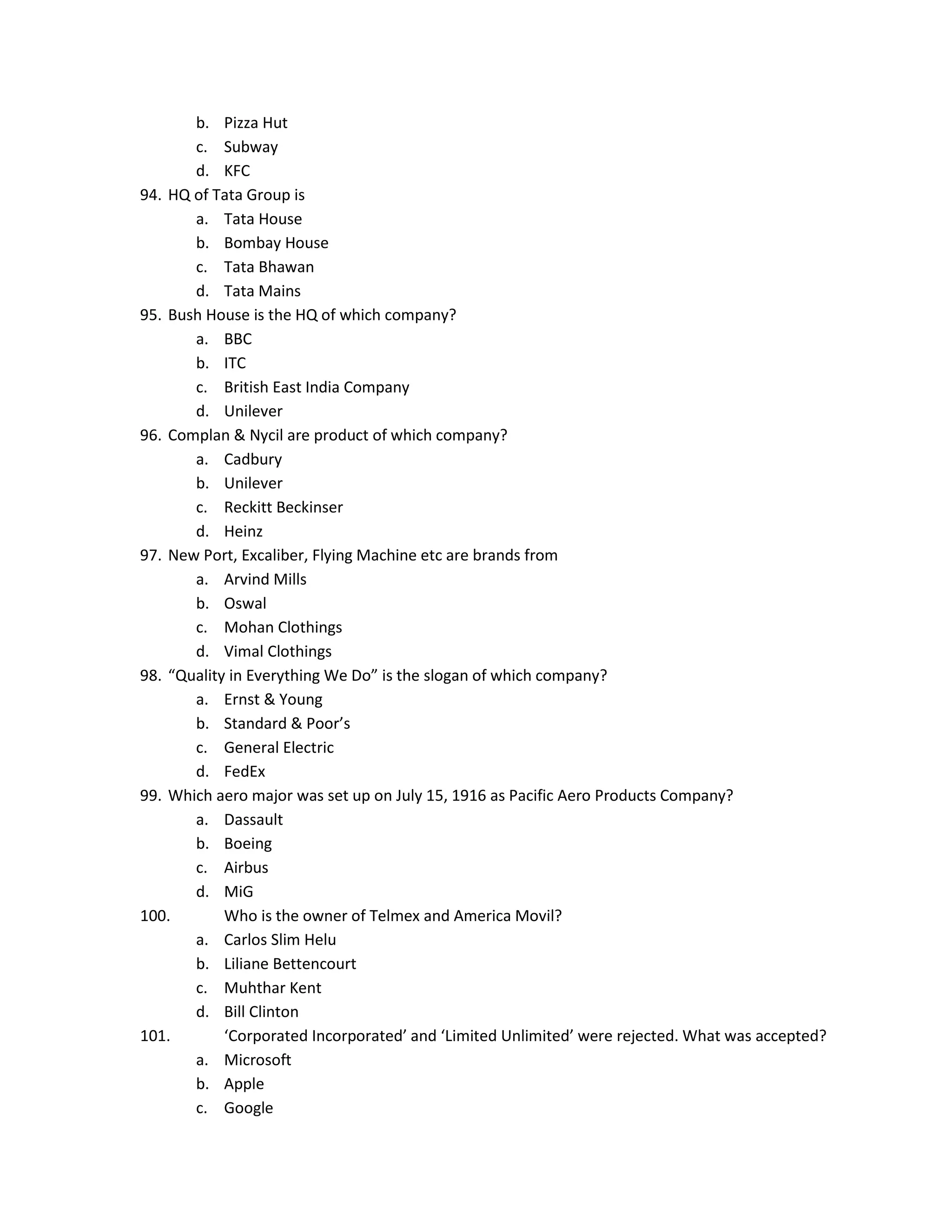 b. Pizza Hut
c. Subway
d. KFC
94. HQ of Tata Group is
a. Tata House
b. Bombay House
c. Tata Bhawan
d. Tata Mains
95. Bush House is the HQ of which company?
a. BBC
b. ITC
c. British East India Company
d. Unilever
96. Complan & Nycil are product of which company?
a. Cadbury
b. Unilever
c. Reckitt Beckinser
d. Heinz
97. New Port, Excaliber, Flying Machine etc are brands from
a. Arvind Mills
b. Oswal
c. Mohan Clothings
d. Vimal Clothings
98. “Quality in Everything We Do” is the slogan of which company?
a. Ernst & Young
b. Standard & Poor’s
c. General Electric
d. FedEx
99. Which aero major was set up on July 15, 1916 as Pacific Aero Products Company?
a. Dassault
b. Boeing
c. Airbus
d. MiG
100.
Who is the owner of Telmex and America Movil?
a. Carlos Slim Helu
b. Liliane Bettencourt
c. Muhthar Kent
d. Bill Clinton
101.
‘Corporated Incorporated’ and ‘Limited Unlimited’ were rejected. What was accepted?
a. Microsoft
b. Apple
c. Google

 
