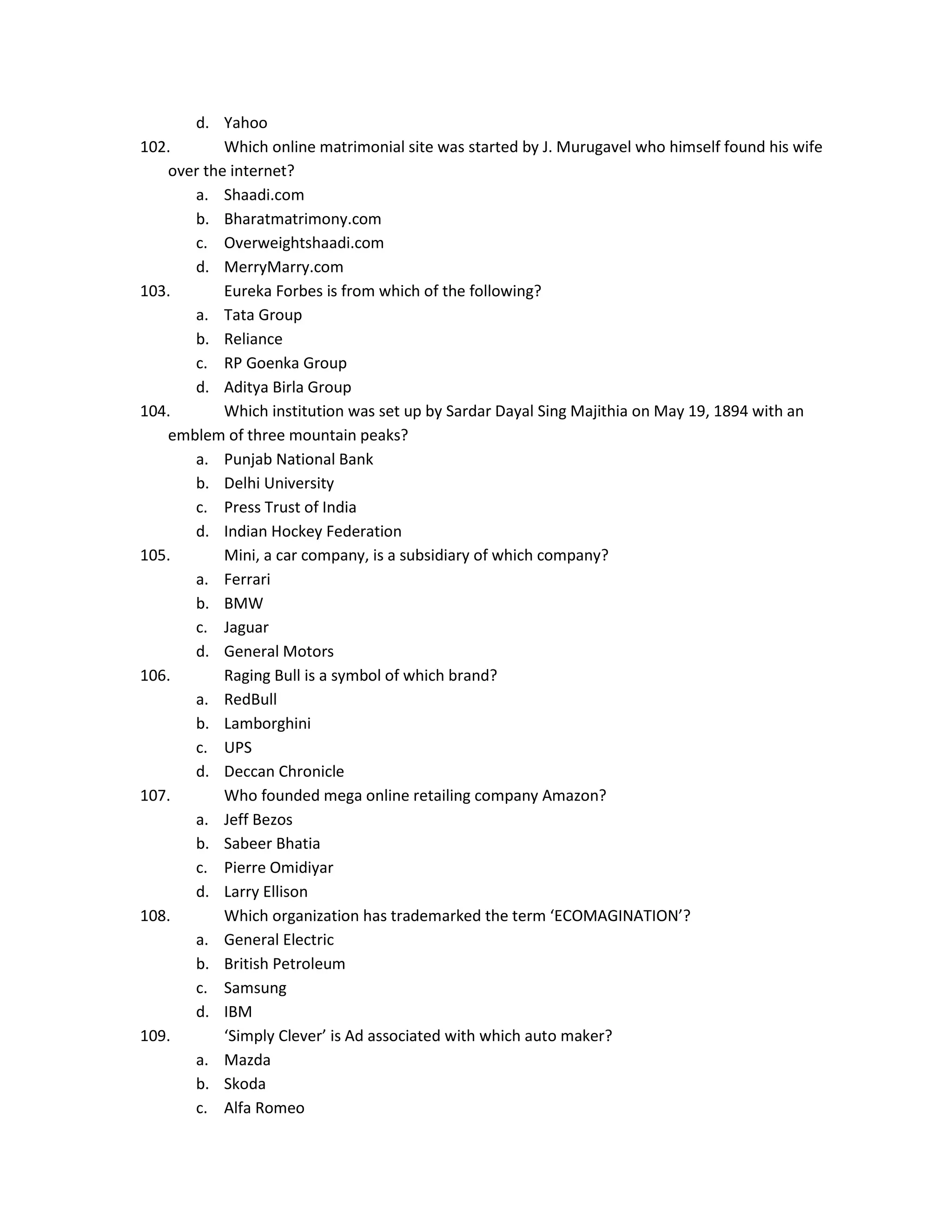 d. Yahoo
102.
Which online matrimonial site was started by J. Murugavel who himself found his wife
over the internet?
a. Shaadi.com
b. Bharatmatrimony.com
c. Overweightshaadi.com
d. MerryMarry.com
103.
Eureka Forbes is from which of the following?
a. Tata Group
b. Reliance
c. RP Goenka Group
d. Aditya Birla Group
104.
Which institution was set up by Sardar Dayal Sing Majithia on May 19, 1894 with an
emblem of three mountain peaks?
a. Punjab National Bank
b. Delhi University
c. Press Trust of India
d. Indian Hockey Federation
105.
Mini, a car company, is a subsidiary of which company?
a. Ferrari
b. BMW
c. Jaguar
d. General Motors
106.
Raging Bull is a symbol of which brand?
a. RedBull
b. Lamborghini
c. UPS
d. Deccan Chronicle
107.
Who founded mega online retailing company Amazon?
a. Jeff Bezos
b. Sabeer Bhatia
c. Pierre Omidiyar
d. Larry Ellison
108.
Which organization has trademarked the term ‘ECOMAGINATION’?
a. General Electric
b. British Petroleum
c. Samsung
d. IBM
109.
‘Simply Clever’ is Ad associated with which auto maker?
a. Mazda
b. Skoda
c. Alfa Romeo

 