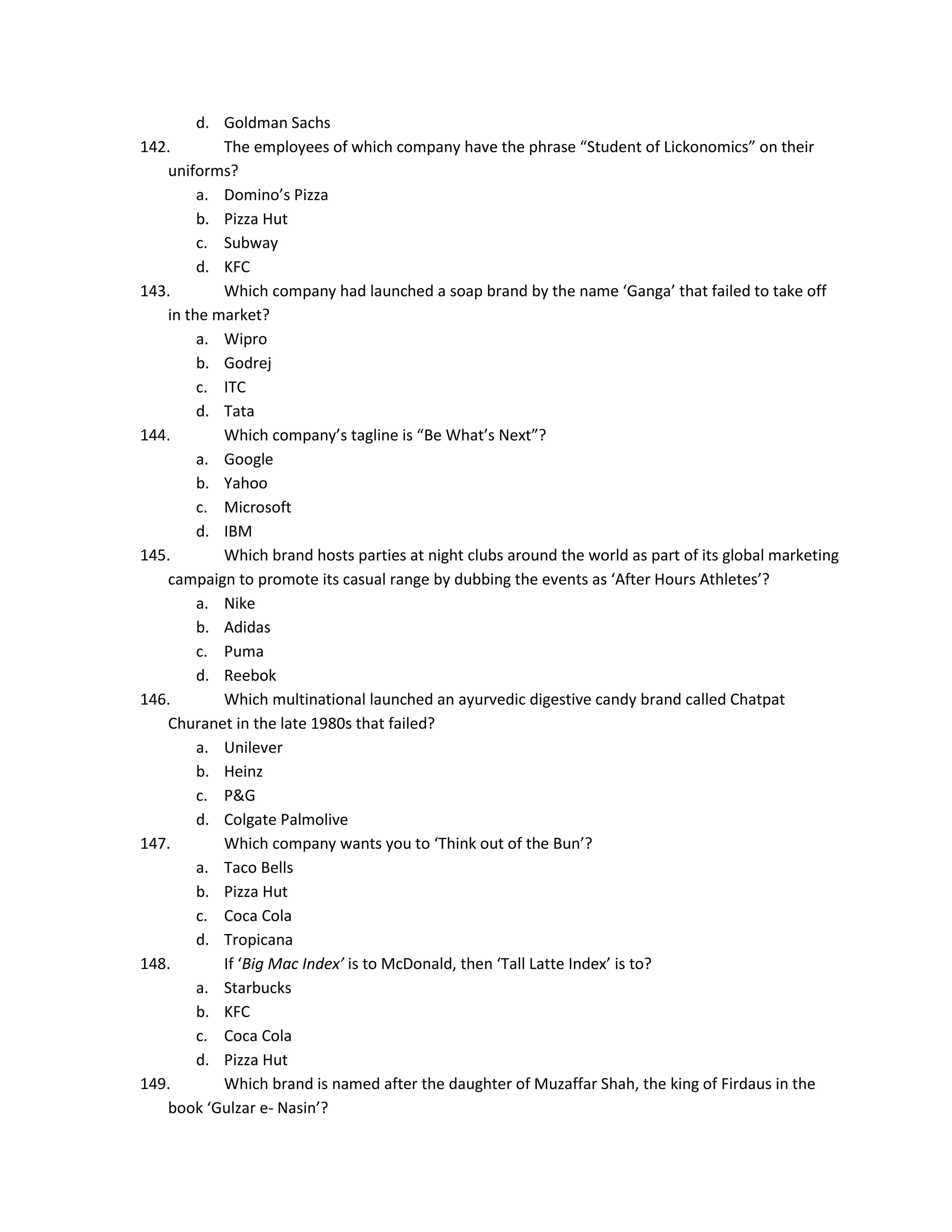 d. Goldman Sachs
142.
The employees of which company have the phrase “Student of Lickonomics” on their
uniforms?
a. Domino’s Pizza
b. Pizza Hut
c. Subway
d. KFC
143.
Which company had launched a soap brand by the name ‘Ganga’ that failed to take off
in the market?
a. Wipro
b. Godrej
c. ITC
d. Tata
144.
Which company’s tagline is “Be What’s Next”?
a. Google
b. Yahoo
c. Microsoft
d. IBM
145.
Which brand hosts parties at night clubs around the world as part of its global marketing
campaign to promote its casual range by dubbing the events as ‘After Hours Athletes’?
a. Nike
b. Adidas
c. Puma
d. Reebok
146.
Which multinational launched an ayurvedic digestive candy brand called Chatpat
Churanet in the late 1980s that failed?
a. Unilever
b. Heinz
c. P&G
d. Colgate Palmolive
147.
Which company wants you to ‘Think out of the Bun’?
a. Taco Bells
b. Pizza Hut
c. Coca Cola
d. Tropicana
148.
If ‘Big Mac Index’ is to McDonald, then ‘Tall Latte Index’ is to?
a. Starbucks
b. KFC
c. Coca Cola
d. Pizza Hut
149.
Which brand is named after the daughter of Muzaffar Shah, the king of Firdaus in the
book ‘Gulzar e- Nasin’?

 