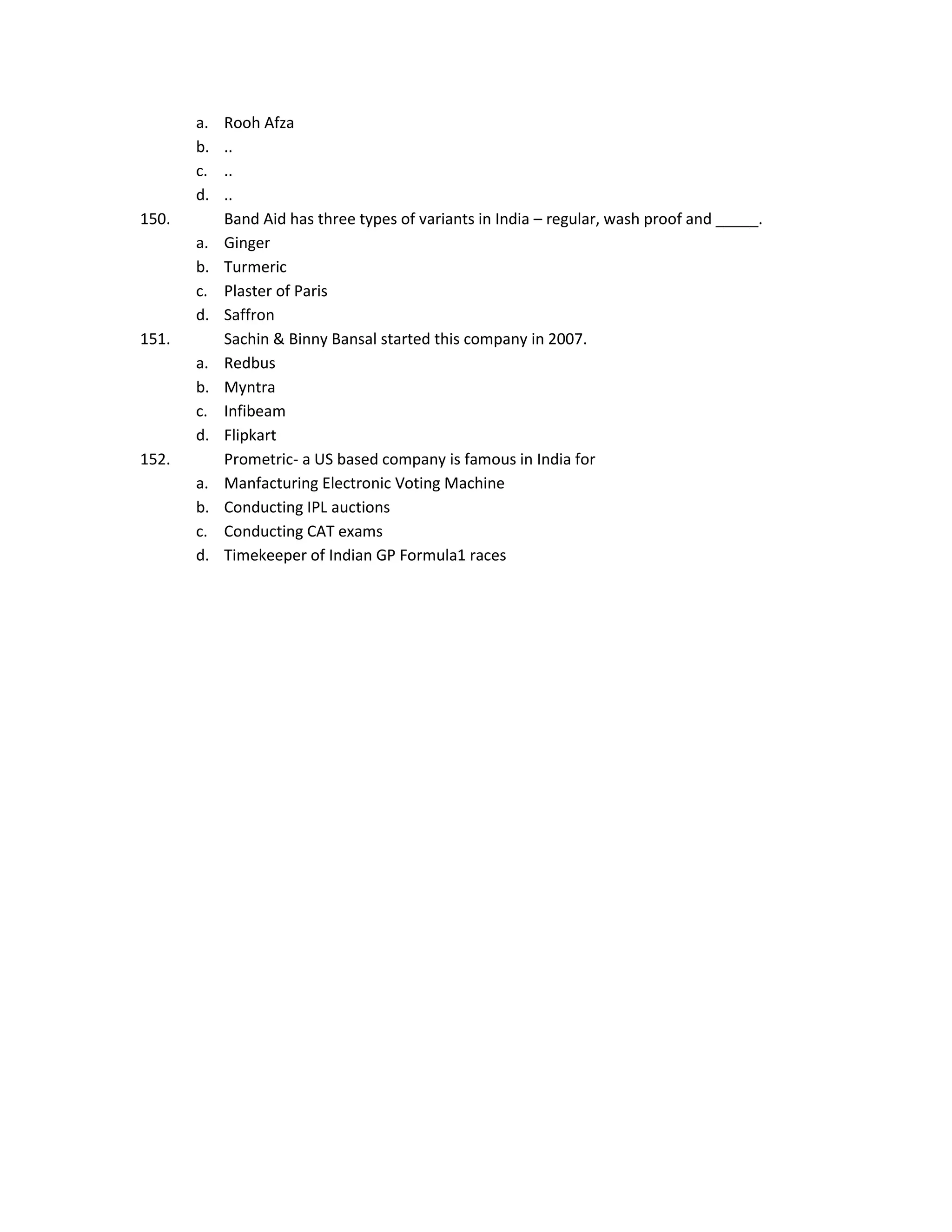 a.
b.
c.
d.
150.
a.
b.
c.
d.
151.
a.
b.
c.
d.
152.
a.
b.
c.
d.

Rooh Afza
..
..
..
Band Aid has three types of variants in India – regular, wash proof and _____.
Ginger
Turmeric
Plaster of Paris
Saffron
Sachin & Binny Bansal started this company in 2007.
Redbus
Myntra
Infibeam
Flipkart
Prometric- a US based company is famous in India for
Manfacturing Electronic Voting Machine
Conducting IPL auctions
Conducting CAT exams
Timekeeper of Indian GP Formula1 races

 