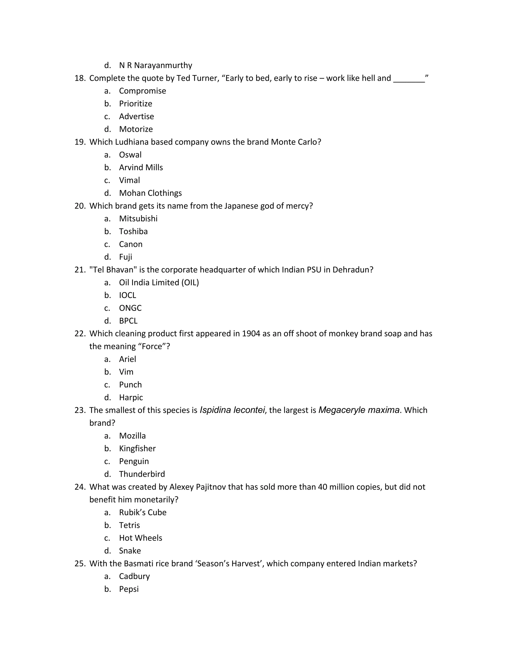 18.

19.

20.

21.

22.

23.

24.

25.

d. N R Narayanmurthy
Complete the quote by Ted Turner, “Early to bed, early to rise – work like hell and _______”
a. Compromise
b. Prioritize
c. Advertise
d. Motorize
Which Ludhiana based company owns the brand Monte Carlo?
a. Oswal
b. Arvind Mills
c. Vimal
d. Mohan Clothings
Which brand gets its name from the Japanese god of mercy?
a. Mitsubishi
b. Toshiba
c. Canon
d. Fuji
"Tel Bhavan" is the corporate headquarter of which Indian PSU in Dehradun?
a. Oil India Limited (OIL)
b. IOCL
c. ONGC
d. BPCL
Which cleaning product first appeared in 1904 as an off shoot of monkey brand soap and has
the meaning “Force”?
a. Ariel
b. Vim
c. Punch
d. Harpic
The smallest of this species is Ispidina lecontei, the largest is Megaceryle maxima. Which
brand?
a. Mozilla
b. Kingfisher
c. Penguin
d. Thunderbird
What was created by Alexey Pajitnov that has sold more than 40 million copies, but did not
benefit him monetarily?
a. Rubik’s Cube
b. Tetris
c. Hot Wheels
d. Snake
With the Basmati rice brand ‘Season’s Harvest’, which company entered Indian markets?
a. Cadbury
b. Pepsi

 