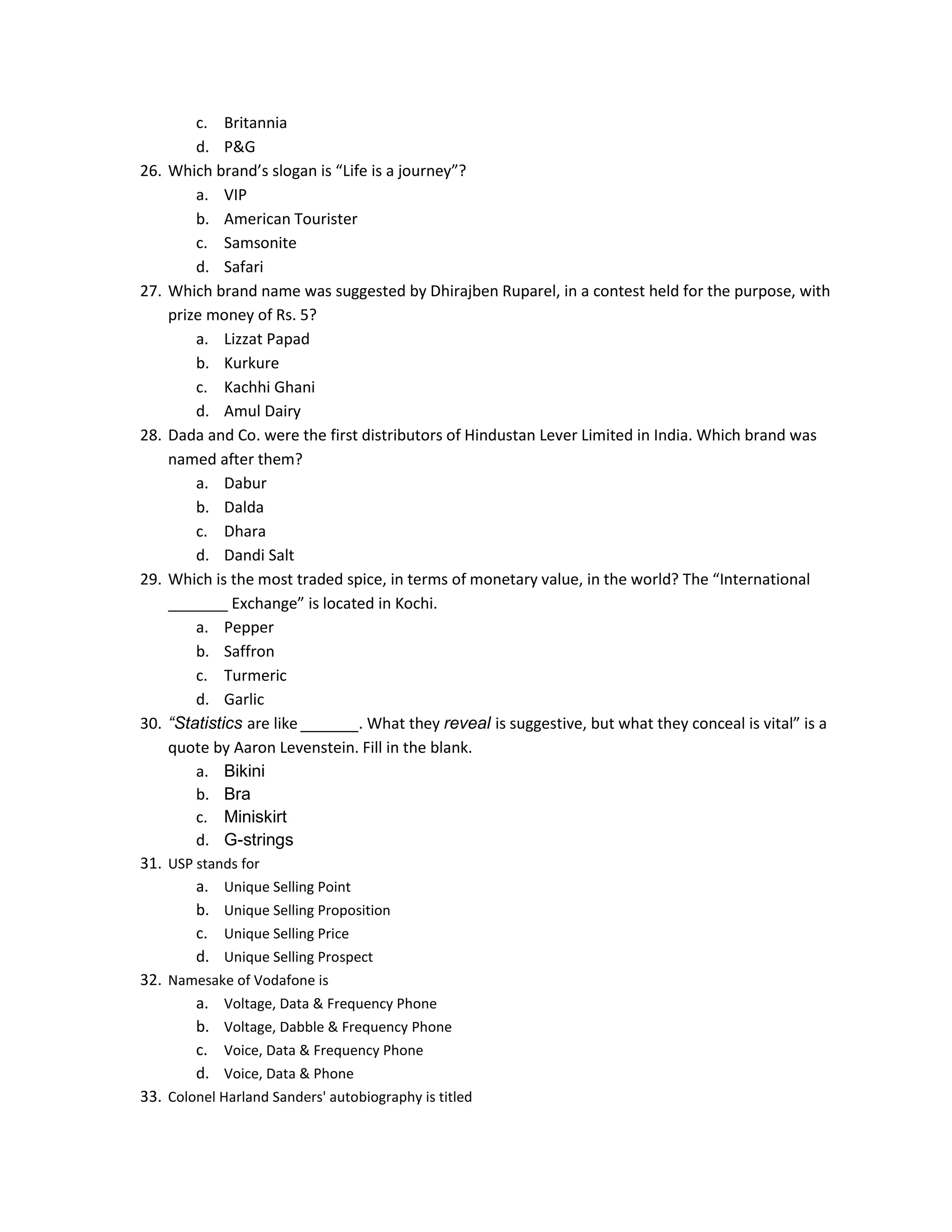 26.

27.

28.

29.

30.

c. Britannia
d. P&G
Which brand’s slogan is “Life is a journey”?
a. VIP
b. American Tourister
c. Samsonite
d. Safari
Which brand name was suggested by Dhirajben Ruparel, in a contest held for the purpose, with
prize money of Rs. 5?
a. Lizzat Papad
b. Kurkure
c. Kachhi Ghani
d. Amul Dairy
Dada and Co. were the first distributors of Hindustan Lever Limited in India. Which brand was
named after them?
a. Dabur
b. Dalda
c. Dhara
d. Dandi Salt
Which is the most traded spice, in terms of monetary value, in the world? The “International
_______ Exchange” is located in Kochi.
a. Pepper
b. Saffron
c. Turmeric
d. Garlic
“Statistics are like ______. What they reveal is suggestive, but what they conceal is vital” is a
quote by Aaron Levenstein. Fill in the blank.
a. Bikini
b. Bra
c. Miniskirt
d. G-strings

31. USP stands for
a. Unique Selling Point
b. Unique Selling Proposition
c. Unique Selling Price
d. Unique Selling Prospect
32. Namesake of Vodafone is
a. Voltage, Data & Frequency Phone
b. Voltage, Dabble & Frequency Phone
c. Voice, Data & Frequency Phone
d. Voice, Data & Phone
33. Colonel Harland Sanders' autobiography is titled

 