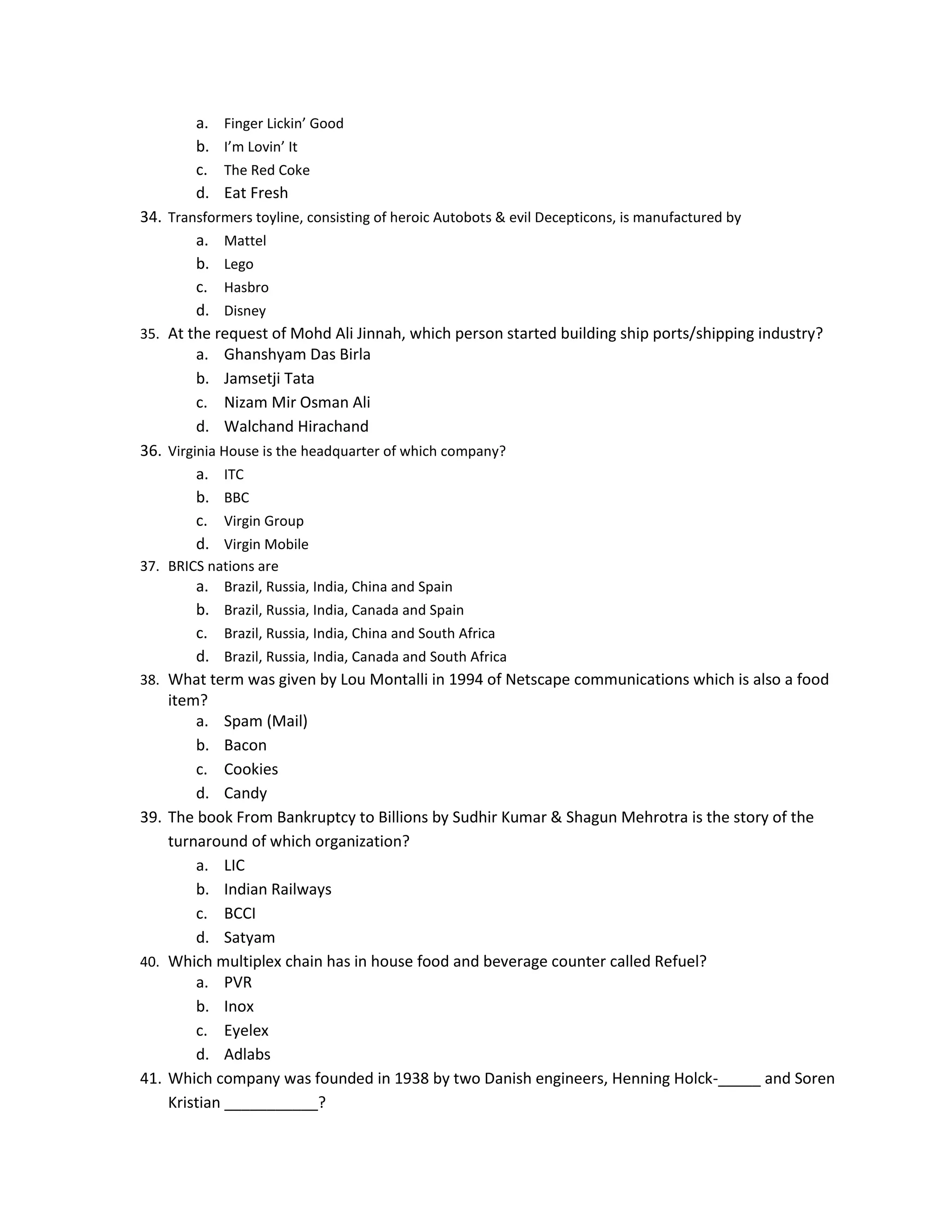 a.
b.
c.
d.

Finger Lickin’ Good
I’m Lovin’ It
The Red Coke

Eat Fresh

34. Transformers toyline, consisting of heroic Autobots & evil Decepticons, is manufactured by
a. Mattel
b. Lego
c. Hasbro
d. Disney
35. At the request of Mohd Ali Jinnah, which person started building ship ports/shipping industry?
a. Ghanshyam Das Birla
b. Jamsetji Tata
c. Nizam Mir Osman Ali
d. Walchand Hirachand
36. Virginia House is the headquarter of which company?
a. ITC
b. BBC
c. Virgin Group
d. Virgin Mobile
37. BRICS nations are
a. Brazil, Russia, India, China and Spain

38.

39.

40.

41.

b. Brazil, Russia, India, Canada and Spain
c. Brazil, Russia, India, China and South Africa
d. Brazil, Russia, India, Canada and South Africa
What term was given by Lou Montalli in 1994 of Netscape communications which is also a food
item?
a. Spam (Mail)
b. Bacon
c. Cookies
d. Candy
The book From Bankruptcy to Billions by Sudhir Kumar & Shagun Mehrotra is the story of the
turnaround of which organization?
a. LIC
b. Indian Railways
c. BCCI
d. Satyam
Which multiplex chain has in house food and beverage counter called Refuel?
a. PVR
b. Inox
c. Eyelex
d. Adlabs
Which company was founded in 1938 by two Danish engineers, Henning Holck-_____ and Soren
Kristian ___________?

 