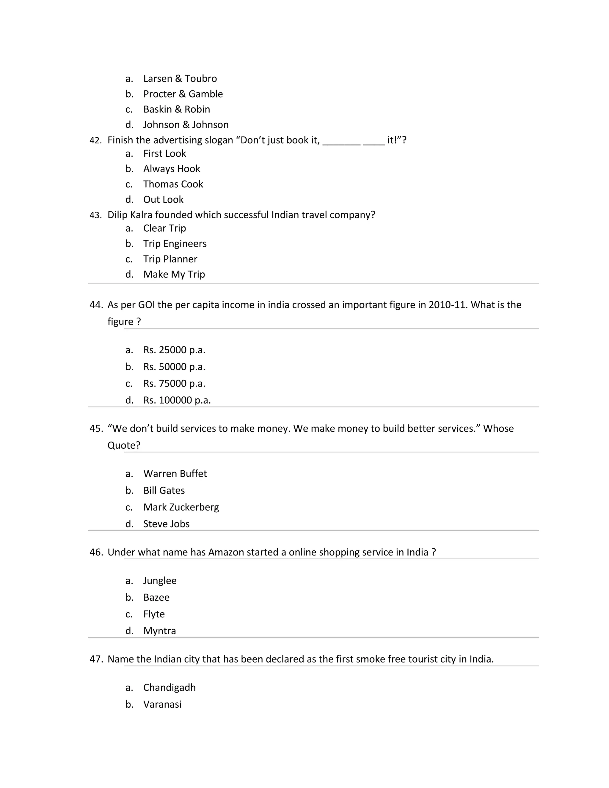 a. Larsen & Toubro
b. Procter & Gamble
c. Baskin & Robin
d. Johnson & Johnson
42. Finish the advertising slogan “Don’t just book it, _______ ____ it!”?
a. First Look
b. Always Hook
c. Thomas Cook
d. Out Look
43. Dilip Kalra founded which successful Indian travel company?
a. Clear Trip
b. Trip Engineers
c. Trip Planner
d. Make My Trip
44. As per GOI the per capita income in india crossed an important figure in 2010-11. What is the
figure ?
a. Rs. 25000 p.a.
b. Rs. 50000 p.a.
c. Rs. 75000 p.a.
d. Rs. 100000 p.a.
45. “We don’t build services to make money. We make money to build better services.” Whose
Quote?
a. Warren Buffet
b. Bill Gates
c. Mark Zuckerberg
d. Steve Jobs
46. Under what name has Amazon started a online shopping service in India ?
a. Junglee
b. Bazee
c. Flyte
d. Myntra
47. Name the Indian city that has been declared as the first smoke free tourist city in India.
a. Chandigadh
b. Varanasi

 
