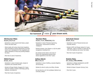 Our team
                                                        Our teamwork             makes             your dream work.


Shivkumar Malu                                                Nandan Malu                                                Ashutosh Zawar
B.Com.,LL.B.,F.C.A                                            B.Com., F.C.A., DISA(ICAI), C.S.                           B.Com., A.C.A

- Specializes in areas of government liaison, project        - Specializes in areas of financial engineering,            - Specializes in areas of financial services and
  finance and direct taxes.                                    performance enhancement & business                          corporate advisory.
                                                               intelligence.
- Works closely with various Government regulators,                                                                      - Worked at IDFC and Morgan stanley for 5 years
  policy formulators & various departments to provide        - Worked at Mazars, Pune (Mazars is a top ten global          collectively, where he worked on clients like GTL
  input to aid in development of new regulations and           management consulting firm).                                Infra, Max Healthcare and Lemon Tree Hotels.
  assess implications of these and providing feedback
  for action.                                                - Has advised several clients in the areas of               - More than 8 years of experience.
                                                               finance and organizational policies across
- More than 25 years of experience.                            diverse segments for more than 7 years.

Mithil Pawar                                                 Aditya Sikchi                                               Rishita Malu
B.Com., A.C.A.                                               BBA, LL.B.,C.S.                                             B.E. (Comp.), MBA (NMIMS)

- Specializes in areas of private equity, mergers &          - Specializes in areas of drafting, corporate litigations   - Specializes in software development and ERP
  acquisitions and corporate finance.                          and structuring.                                            advisory. (JAVA, J2EE & C#)

- Worked at Morgan Stanley, Singapore for 4 years,           - Worked at Luthra & Luthra, law offices, Mumbai.           - Worked at Satyam Computer Services, Pune.
  where he worked on clients in technology, gaming,
  healtcare, real estate etc.                                - He has done his LL.B. from prestigious National Law       - More than 4 years.
                                                               University, Jodhpur.
- More than 8 years of experience.
 