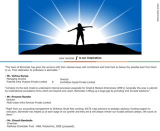 Client testimonials
                                                   your success      is our inspiration


“The team of Bizminder has given the services with their rational views with comittment and tried hard to deliver the possible best from them
to us. Their dedication to profession is admirable. “

- Mr. Vishnu Karwa
  Managing Director                                Director
  Prakritik Infra Projects Private Limited     &   Krishidhan Seeds Private Limited

“Certainly its the best mode to understand internal processes especially for Small & Medium Enterprises (SME’s). Generally this area is catered
by multinational consultancy ﬁrms which are beyond sme reach. Bizminder is ﬁlling up a huge gap by providing sme focused solutions.”

- Mr. Praveen Rander
  Director
  Multi-urban Infra Services Private Limited

“Right from our accounting management to Shikshan Shulk fees working, AICTE rules advisory to strategic advisory, funding support to
 execution, Bizminder has helped us at each stage of our growth and they are & will always remain our trusted advisors always. We count on
 them.”

- Mr. Dinesh Bembade
  Chairman
  Radheya Charitable Trust - MBA, Polytechnic, CBSE (proposed).
 