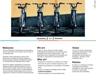 about us
                                                                                                                                                             3
                                                          streamline         your       business




Welcome                                                   We are                                                    Vision
The key challenge for businesses and organizations        A team of young, dynamic and like minded                  To act as a premier management
all over the world is how to deliver more for less, in    professionals with experience and expertise across        consultancy organization in India
a sustainable way.                                        diversified sectors with a single motive - 'help          that provides services for
                                                          organization grow, streamline their businesses and        development and promotion of
Bizminder, helps organizations improve their              add value to organization by partnering them'.            businesses, through a multi-
performance, primarily through the analysis of                                                                      disciplinary team.
existing business problems, development of plans          Why us?
for improvement and implement them swiftly.               - Single point of contact to co-ordinate your project.
                                                                                                                    Mission
                                                          - More than 40 years of collective experience, with
Apart from helping organizations to solve their                                                                     To utilize our complement of Talent,
business problems, Bizminder partners them to               people having experience and expertise in diversified
                                                                                                                    Technology and Consulting
handle various complex issues that may relate to            fields.
                                                                                                                    capabilities to offer expert solutions
their business and also acts as a multi-disciplinary      - Access to integrated knowledge network called           to enhance organizations
services provider, thereby helping them to have a           Unified Knowledge™.                                     performance and profitability.
single point of contact for all their problems/queries.
                                                          - Technical excellence across specialized areas.
 