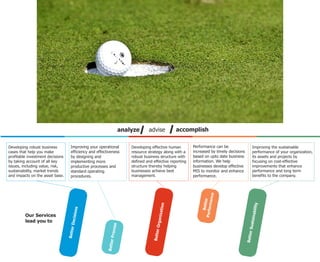 analyze      advise           accomplish

Developing robust business          Improving your operational         Developing effective human        Performance can be                   Improving the sustainable
cases that help you make            efficiency and effectiveness       resource strategy along with a    increased by timely decisions        performance of your organization,
profitable investment decisions     by designing and                   robust business structure with    based on upto date business          its assets and projects by
by taking account of all key        implementing more                  defined and effective reporting   information. We help                 focusing on cost-effective
issues, including value, risk,      productive processes and           structure thereby helping         businesses develop effective         improvements that enhance
sustainability, market trends       standard operating                 businesses achieve best           MIS to monitor and enhance           performance and long term
and impacts on the asset base.      procedures.                        management.                       performance.                         benefits to the company.




                                                                                                                    mance
                                                                                                              Perfor r
                                                                                                                 Bette




                                                                                                                                              ability
                                                                                         ation
                                      ons




                                                                                      rganiz




         Our Services
                                    Decisi




                                                                                                                                                 in
                                                                                                                                           Suata
         lead you to
                                                             ss




                                                                                          O
                                  Better




                                                           Proce




                                                                                   Better




                                                                                                                                         Better
                                                         Better
 