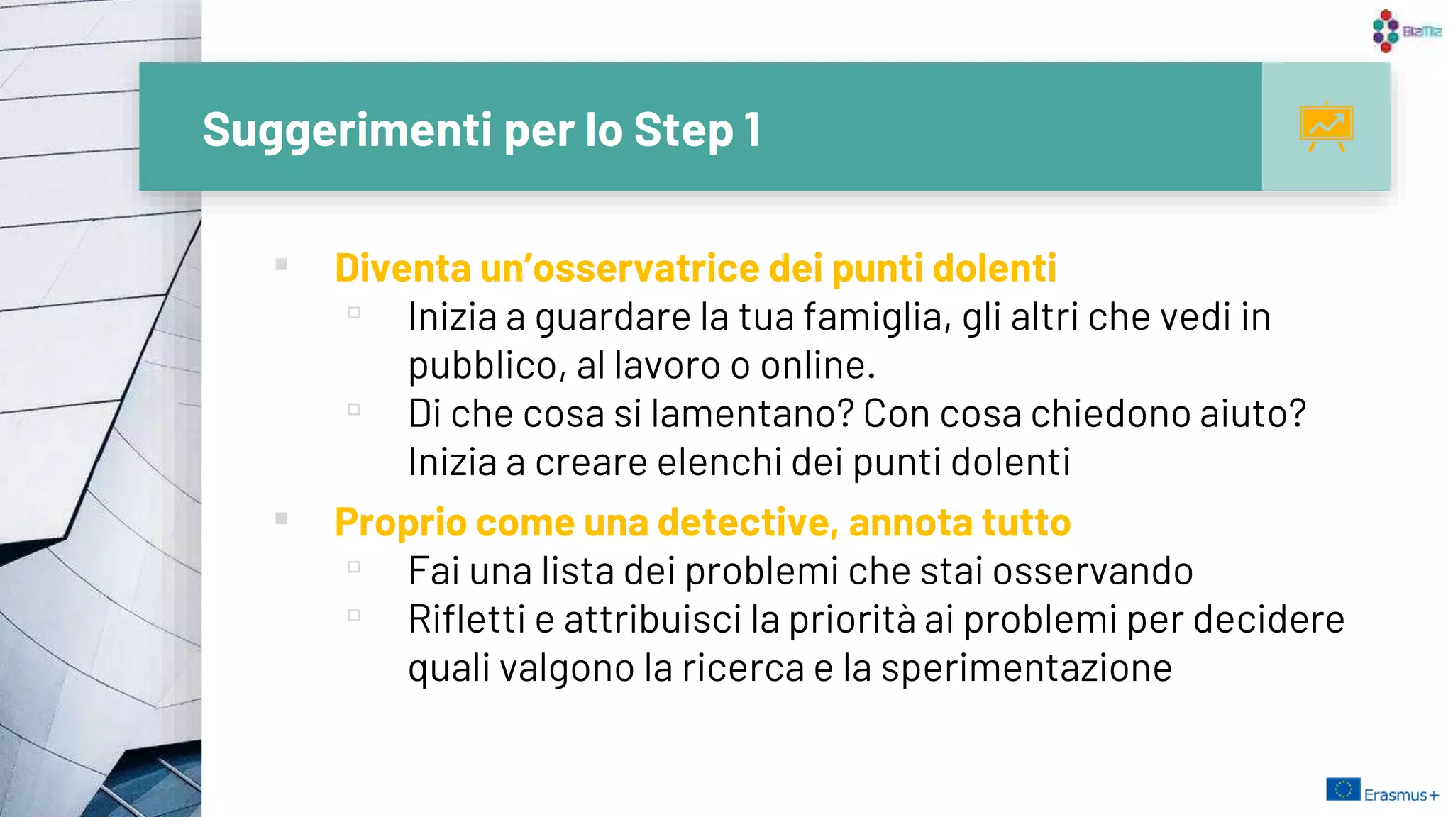 Suggerimenti per lo Step 1
▪ Diventa un’osservatrice dei punti dolenti
▫ Inizia a guardare la tua famiglia, gli altri che vedi in
pubblico, al lavoro o online.
▫ Di che cosa si lamentano? Con cosa chiedono aiuto?
Inizia a creare elenchi dei punti dolenti
▪ Proprio come una detective, annota tutto
▫ Fai una lista dei problemi che stai osservando
▫ Rifletti e attribuisci la priorità ai problemi per decidere
quali valgono la ricerca e la sperimentazione
10
 