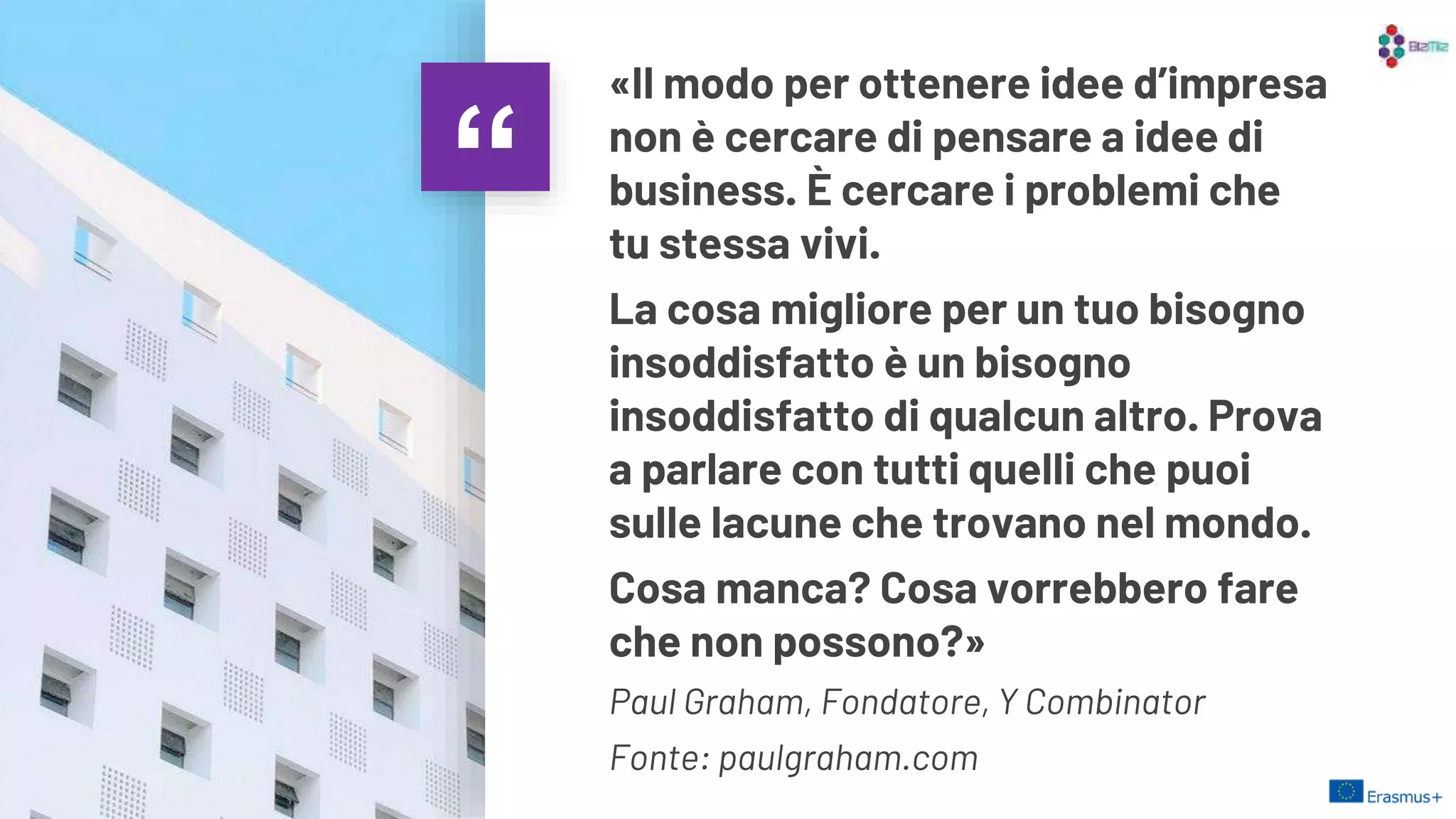 “
«Il modo per ottenere idee d’impresa
non è cercare di pensare a idee di
business. È cercare i problemi che
tu stessa vivi.
La cosa migliore per un tuo bisogno
insoddisfatto è un bisogno
insoddisfatto di qualcun altro. Prova
a parlare con tutti quelli che puoi
sulle lacune che trovano nel mondo.
Cosa manca? Cosa vorrebbero fare
che non possono?»
Paul Graham, Fondatore, Y Combinator
Fonte: paulgraham.com
11
 