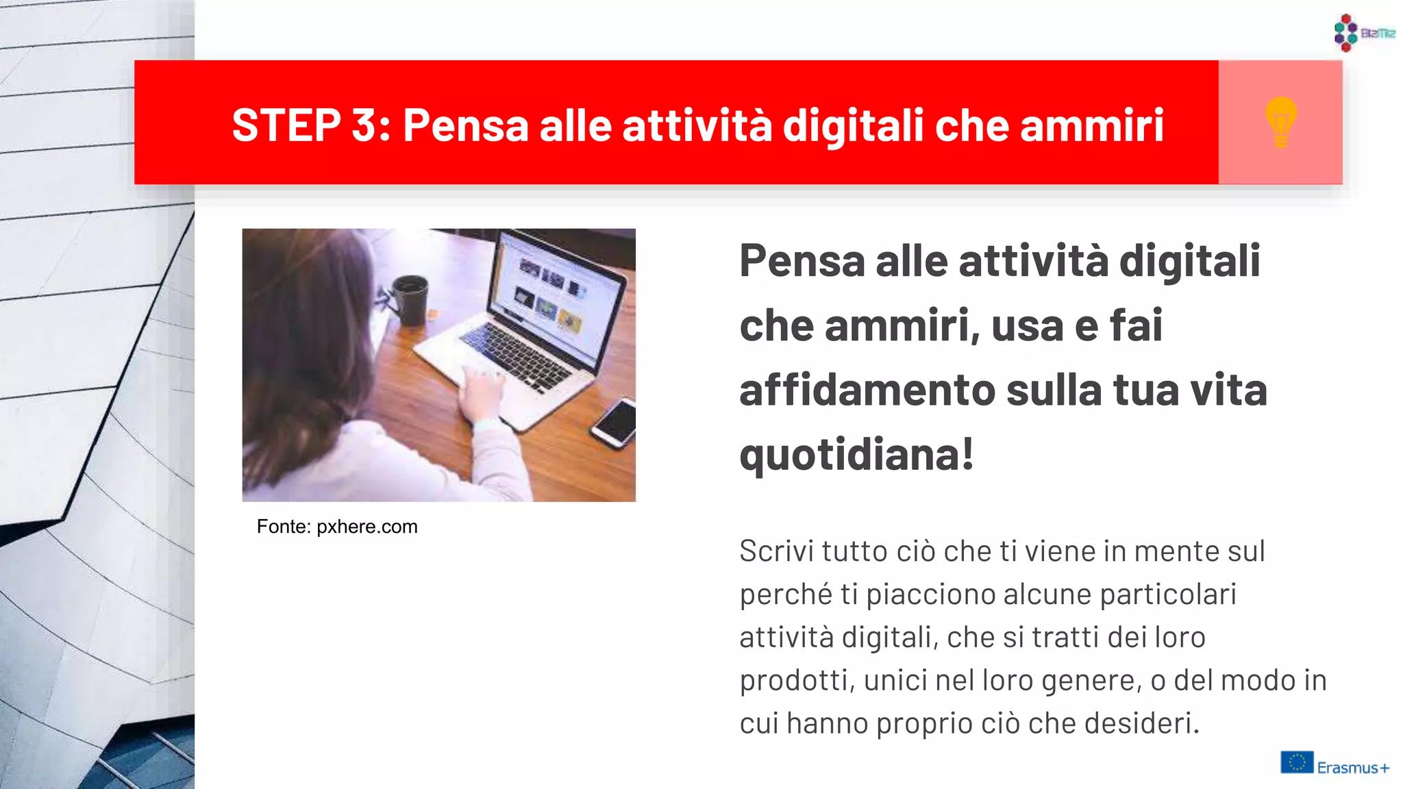 STEP 3: Pensa alle attività digitali che ammiri
13
Pensa alle attività digitali
che ammiri, usa e fai
affidamento sulla tua vita
quotidiana!
Scrivi tutto ciò che ti viene in mente sul
perché ti piacciono alcune particolari
attività digitali, che si tratti dei loro
prodotti, unici nel loro genere, o del modo in
cui hanno proprio ciò che desideri.
Fonte: pxhere.com
 