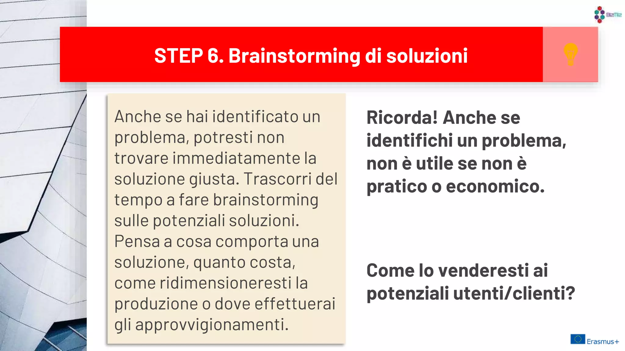 Anche se hai identificato un
problema, potresti non
trovare immediatamente la
soluzione giusta. Trascorri del
tempo a fare brainstorming
sulle potenziali soluzioni.
Pensa a cosa comporta una
soluzione, quanto costa,
come ridimensioneresti la
produzione o dove effettuerai
gli approvvigionamenti.
STEP 6. Brainstorming di soluzioni
Ricorda! Anche se
identifichi un problema,
non è utile se non è
pratico o economico.
Come lo venderesti ai
potenziali utenti/clienti?
16
 