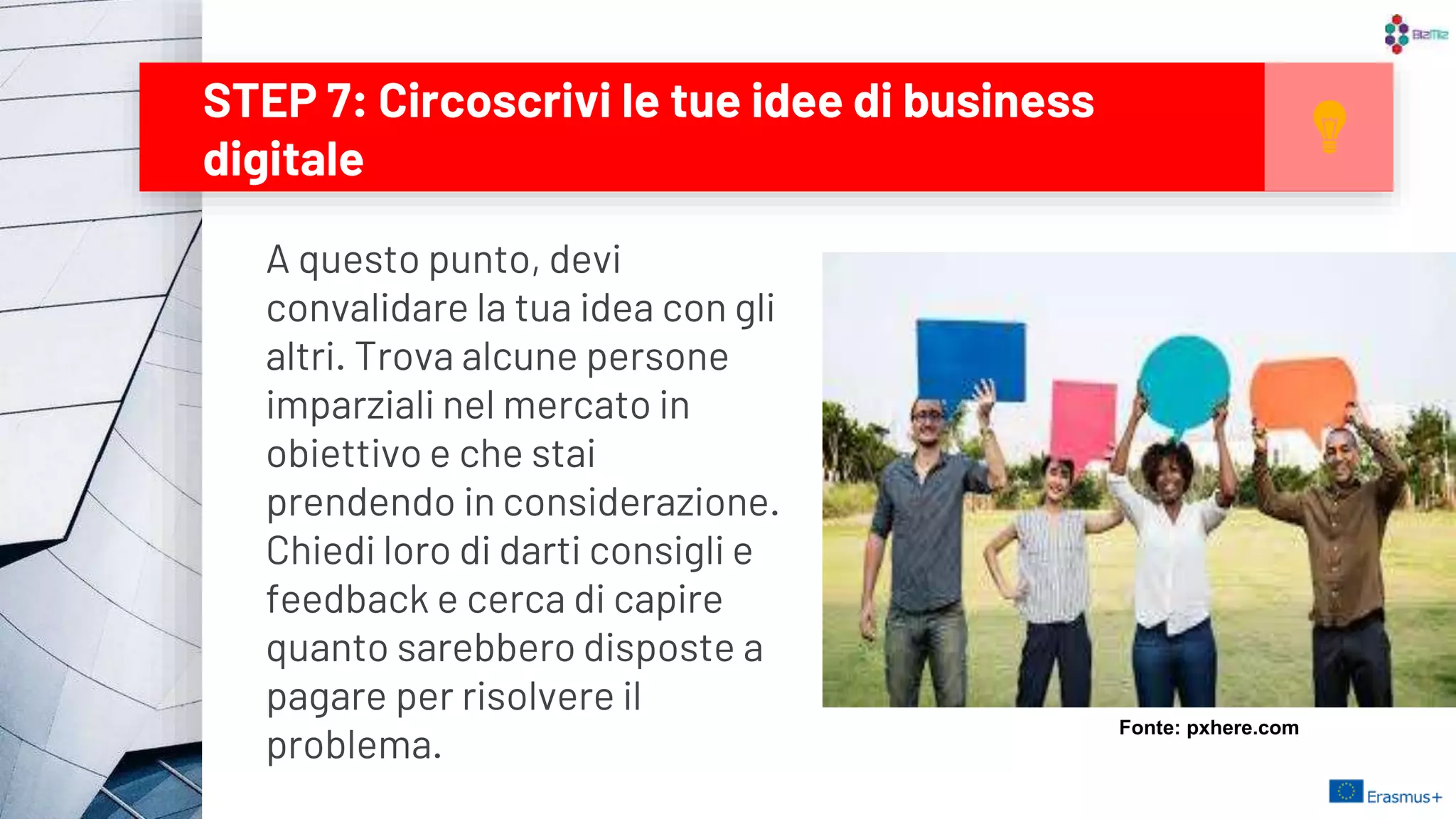 STEP 7: Circoscrivi le tue idee di business
digitale
17
A questo punto, devi
convalidare la tua idea con gli
altri. Trova alcune persone
imparziali nel mercato in
obiettivo e che stai
prendendo in considerazione.
Chiedi loro di darti consigli e
feedback e cerca di capire
quanto sarebbero disposte a
pagare per risolvere il
problema.
Fonte: pxhere.com
 
