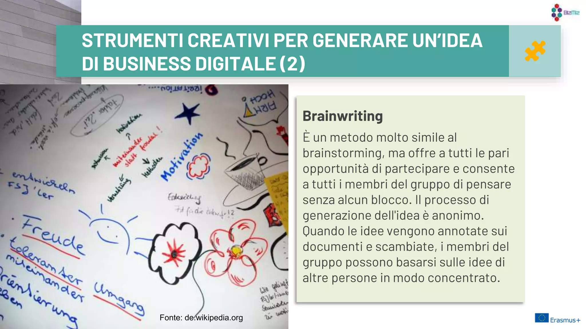 21
STRUMENTI CREATIVI PER GENERARE UN’IDEA
DI BUSINESS DIGITALE (2)
Brainwriting
È un metodo molto simile al
brainstorming, ma offre a tutti le pari
opportunità di partecipare e consente
a tutti i membri del gruppo di pensare
senza alcun blocco. Il processo di
generazione dell'idea è anonimo.
Quando le idee vengono annotate sui
documenti e scambiate, i membri del
gruppo possono basarsi sulle idee di
altre persone in modo concentrato.
Fonte: de.wikipedia.org
 