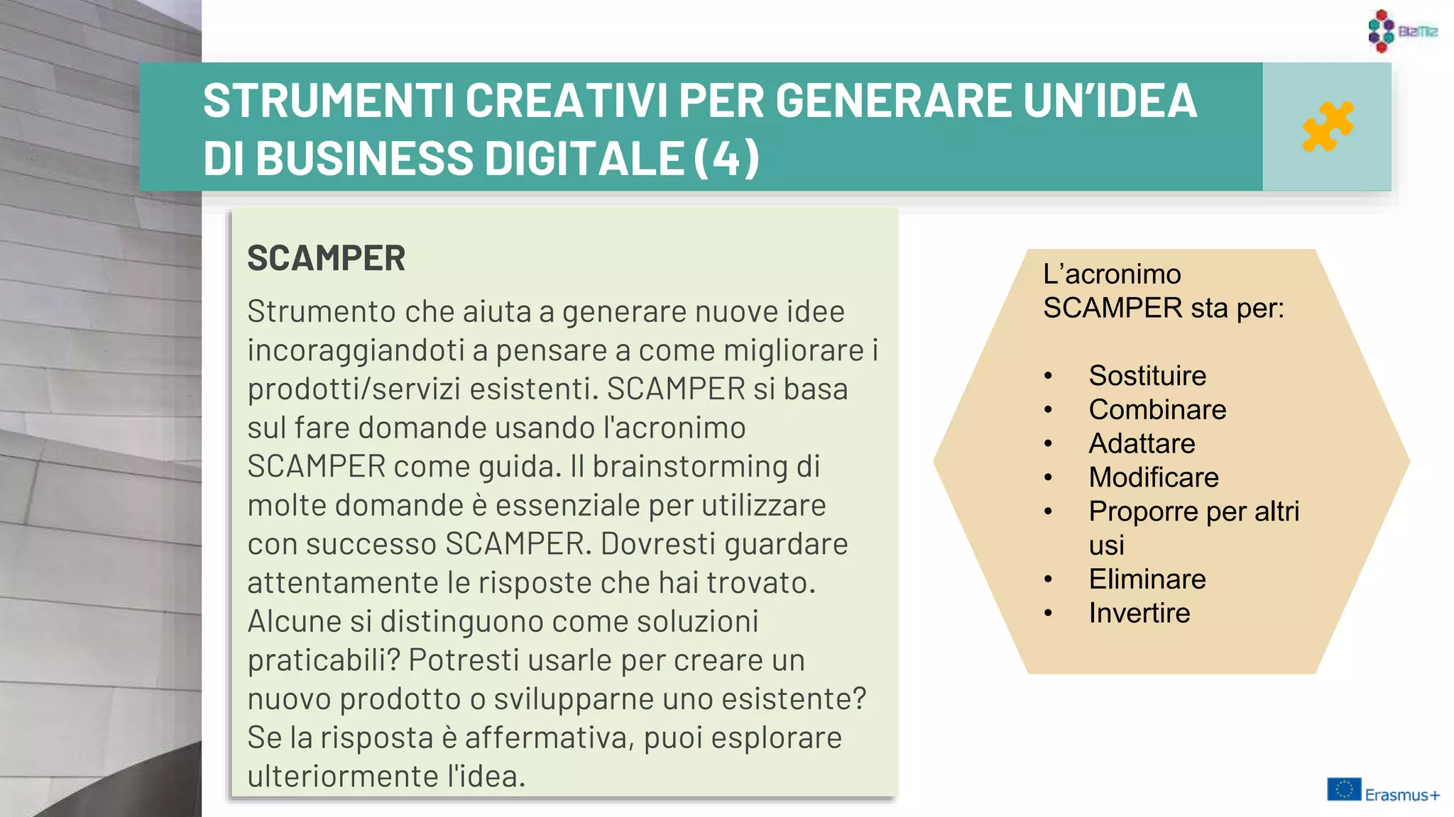 SCAMPER
Strumento che aiuta a generare nuove idee
incoraggiandoti a pensare a come migliorare i
prodotti/servizi esistenti. SCAMPER si basa
sul fare domande usando l'acronimo
SCAMPER come guida. Il brainstorming di
molte domande è essenziale per utilizzare
con successo SCAMPER. Dovresti guardare
attentamente le risposte che hai trovato.
Alcune si distinguono come soluzioni
praticabili? Potresti usarle per creare un
nuovo prodotto o svilupparne uno esistente?
Se la risposta è affermativa, puoi esplorare
ulteriormente l'idea.
23
STRUMENTI CREATIVI PER GENERARE UN’IDEA
DI BUSINESS DIGITALE (4)
L’acronimo
SCAMPER sta per:
• Sostituire
• Combinare
• Adattare
• Modificare
• Proporre per altri
usi
• Eliminare
• Invertire
 