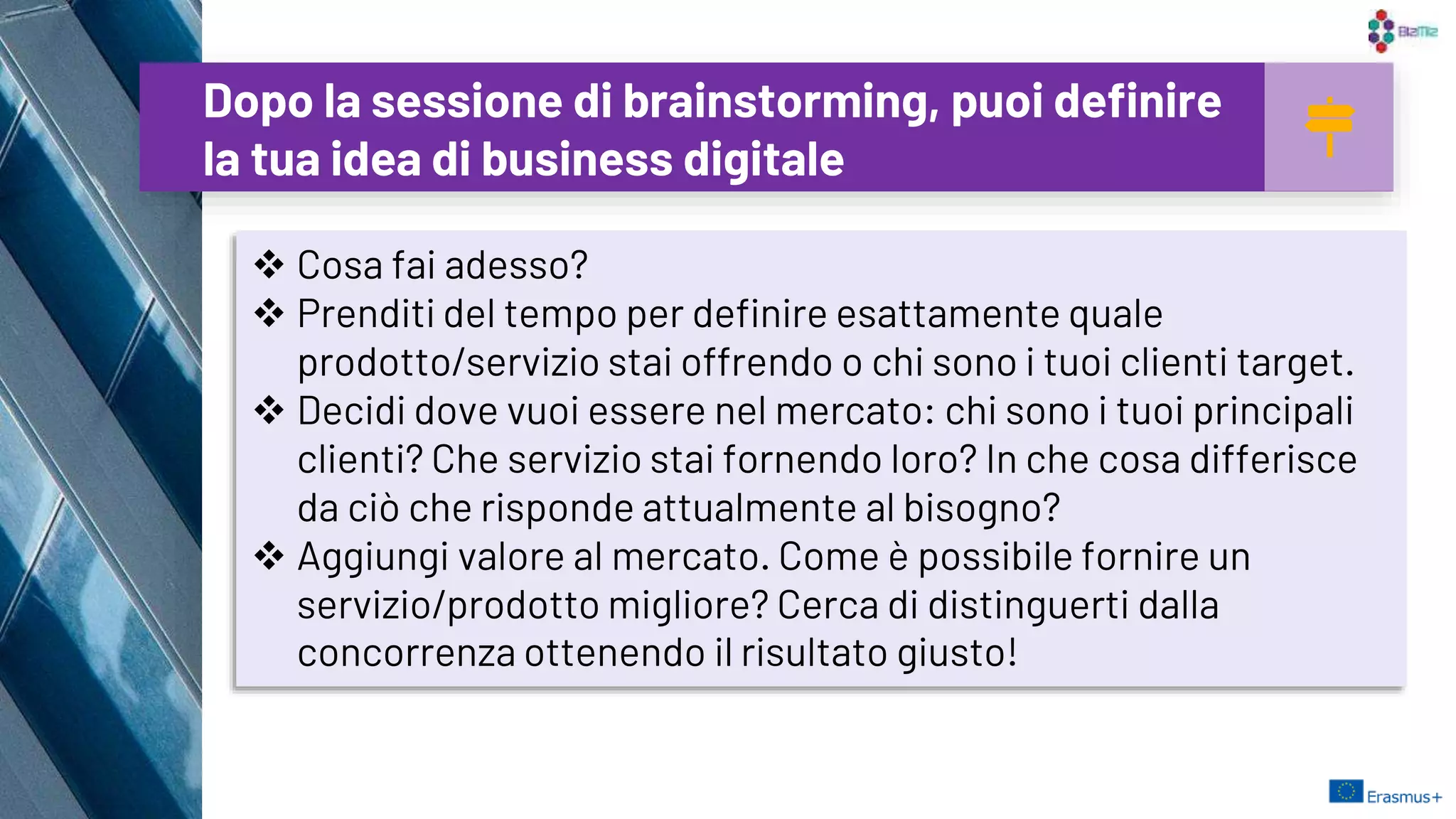 Dopo la sessione di brainstorming, puoi definire
la tua idea di business digitale
26
 Cosa fai adesso?
 Prenditi del tempo per definire esattamente quale
prodotto/servizio stai offrendo o chi sono i tuoi clienti target.
 Decidi dove vuoi essere nel mercato: chi sono i tuoi principali
clienti? Che servizio stai fornendo loro? In che cosa differisce
da ciò che risponde attualmente al bisogno?
 Aggiungi valore al mercato. Come è possibile fornire un
servizio/prodotto migliore? Cerca di distinguerti dalla
concorrenza ottenendo il risultato giusto!
 