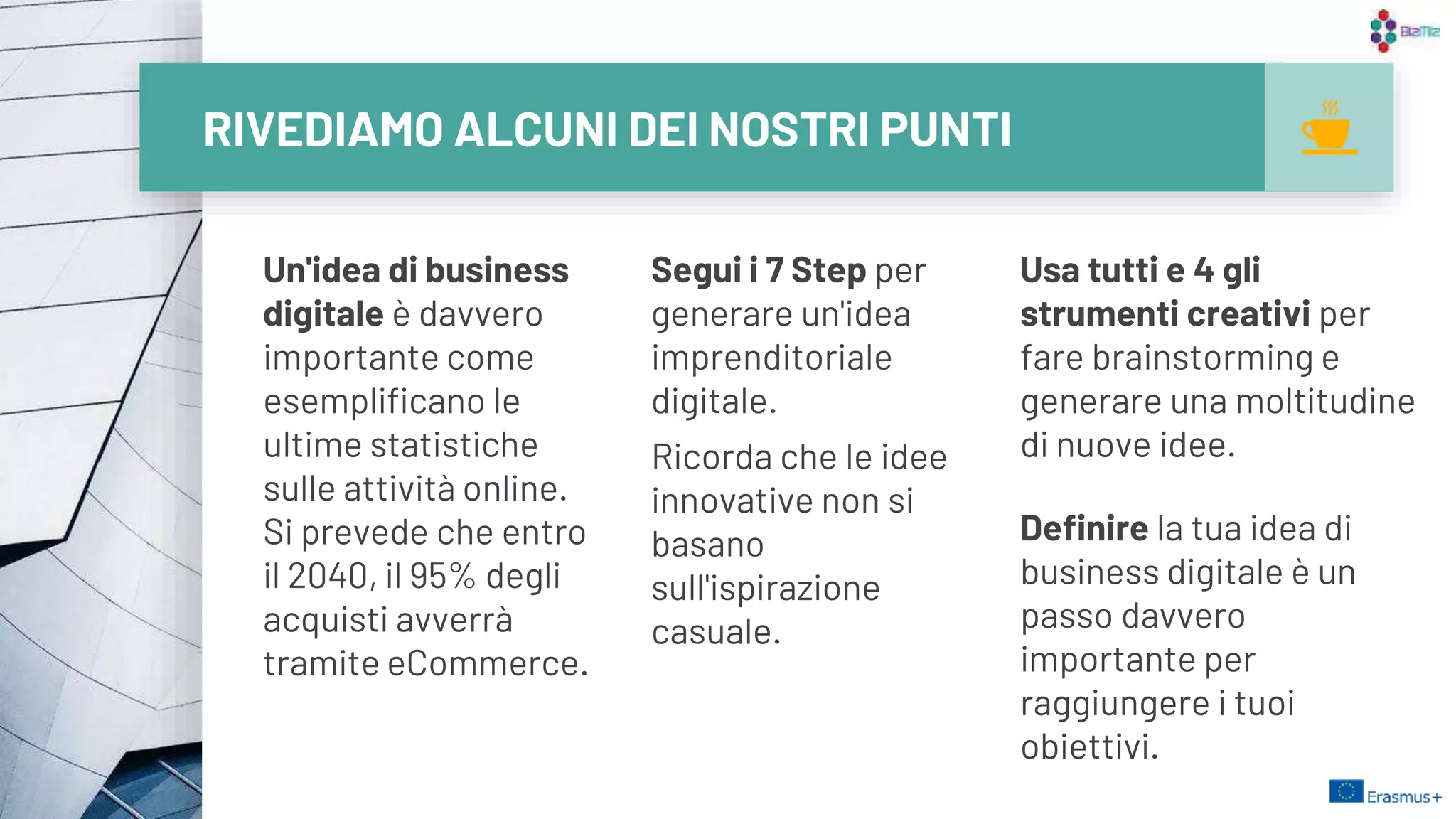 RIVEDIAMO ALCUNI DEI NOSTRI PUNTI
Un'idea di business
digitale è davvero
importante come
esemplificano le
ultime statistiche
sulle attività online.
Si prevede che entro
il 2040, il 95% degli
acquisti avverrà
tramite eCommerce.
Segui i 7 Step per
generare un'idea
imprenditoriale
digitale.
Ricorda che le idee
innovative non si
basano
sull'ispirazione
casuale.
Usa tutti e 4 gli
strumenti creativi per
fare brainstorming e
generare una moltitudine
di nuove idee.
Definire la tua idea di
business digitale è un
passo davvero
importante per
raggiungere i tuoi
obiettivi.
27
 
