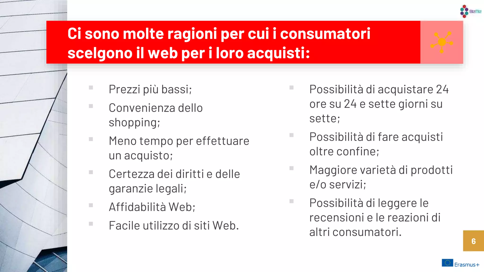 ▪ Prezzi più bassi;
▪ Convenienza dello
shopping;
▪ Meno tempo per effettuare
un acquisto;
▪ Certezza dei diritti e delle
garanzie legali;
▪ Affidabilità Web;
▪ Facile utilizzo di siti Web.
Ci sono molte ragioni per cui i consumatori
scelgono il web per i loro acquisti:
▪ Possibilità di acquistare 24
ore su 24 e sette giorni su
sette;
▪ Possibilità di fare acquisti
oltre confine;
▪ Maggiore varietà di prodotti
e/o servizi;
▪ Possibilità di leggere le
recensioni e le reazioni di
altri consumatori.
6
 
