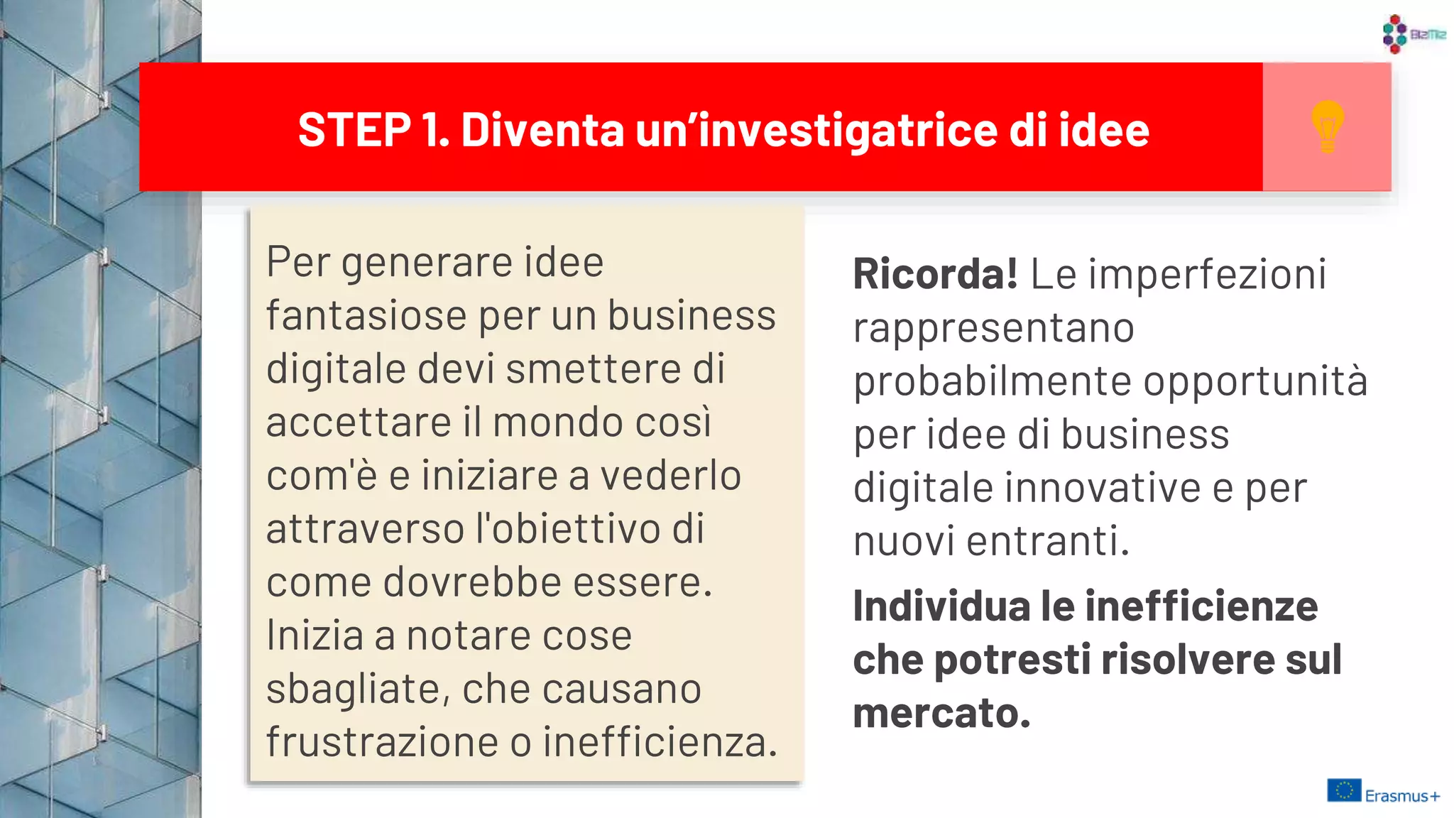Per generare idee
fantasiose per un business
digitale devi smettere di
accettare il mondo così
com'è e iniziare a vederlo
attraverso l'obiettivo di
come dovrebbe essere.
Inizia a notare cose
sbagliate, che causano
frustrazione o inefficienza.
STEP 1. Diventa un’investigatrice di idee
Ricorda! Le imperfezioni
rappresentano
probabilmente opportunità
per idee di business
digitale innovative e per
nuovi entranti.
Individua le inefficienze
che potresti risolvere sul
mercato. 9
 
