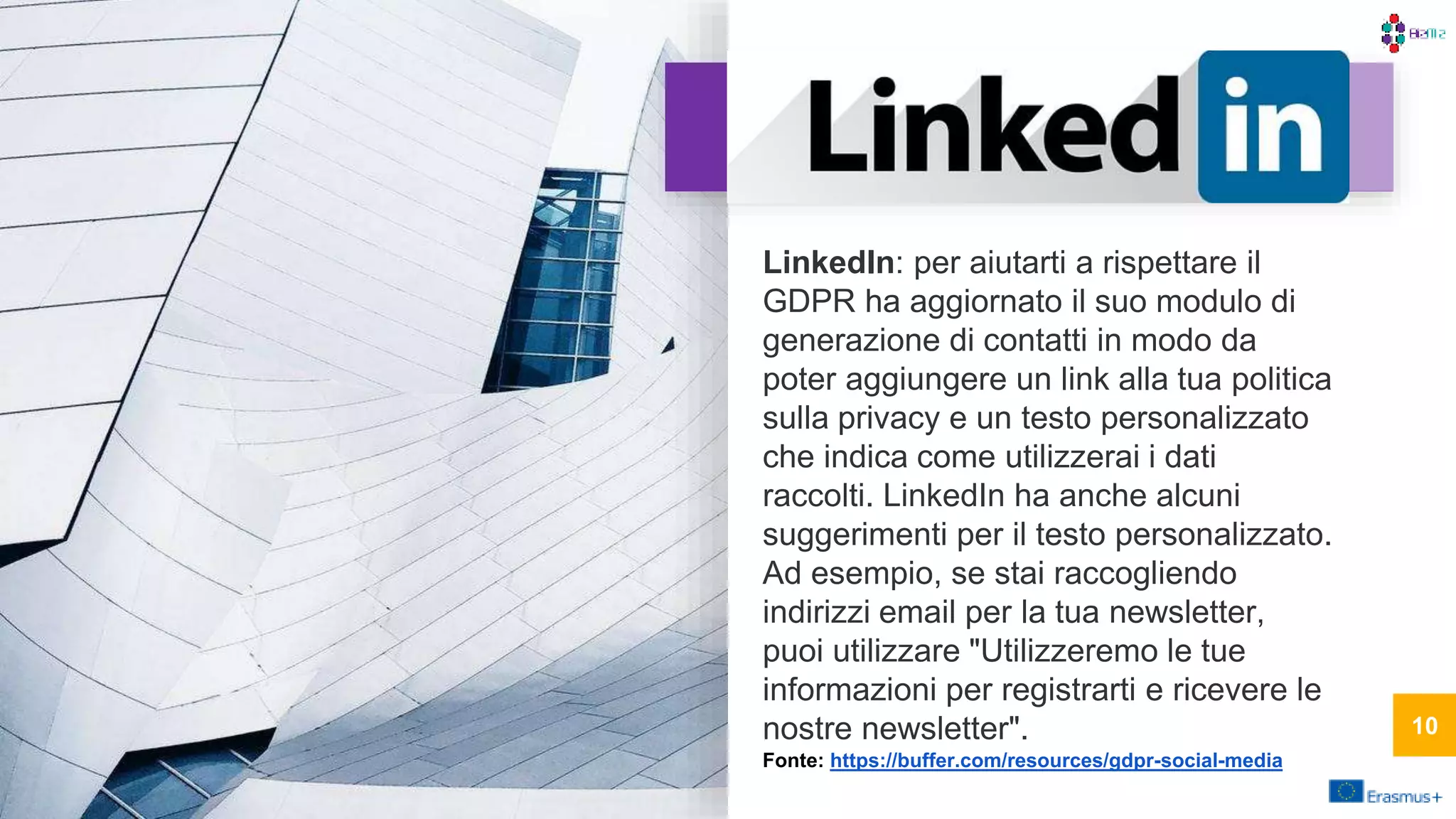 LinkedIn: per aiutarti a rispettare il
GDPR ha aggiornato il suo modulo di
generazione di contatti in modo da
poter aggiungere un link alla tua politica
sulla privacy e un testo personalizzato
che indica come utilizzerai i dati
raccolti. LinkedIn ha anche alcuni
suggerimenti per il testo personalizzato.
Ad esempio, se stai raccogliendo
indirizzi email per la tua newsletter,
puoi utilizzare "Utilizzeremo le tue
informazioni per registrarti e ricevere le
nostre newsletter".
Fonte: https://buffer.com/resources/gdpr-social-media
10
 