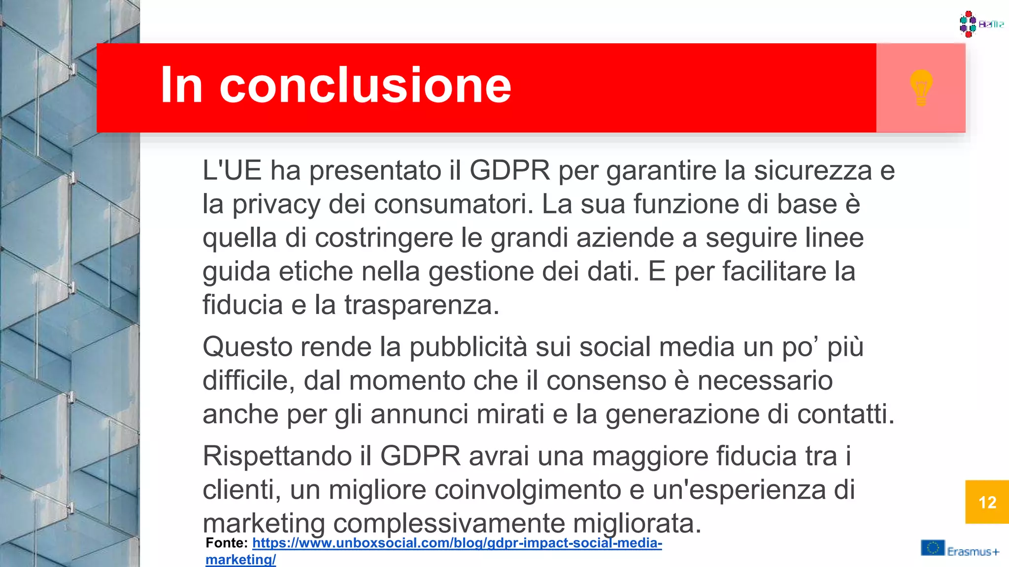 L'UE ha presentato il GDPR per garantire la sicurezza e
la privacy dei consumatori. La sua funzione di base è
quella di costringere le grandi aziende a seguire linee
guida etiche nella gestione dei dati. E per facilitare la
fiducia e la trasparenza.
Questo rende la pubblicità sui social media un po’ più
difficile, dal momento che il consenso è necessario
anche per gli annunci mirati e la generazione di contatti.
Rispettando il GDPR avrai una maggiore fiducia tra i
clienti, un migliore coinvolgimento e un'esperienza di
marketing complessivamente migliorata.
In conclusione
12
Fonte: https://www.unboxsocial.com/blog/gdpr-impact-social-media-
marketing/
12
 