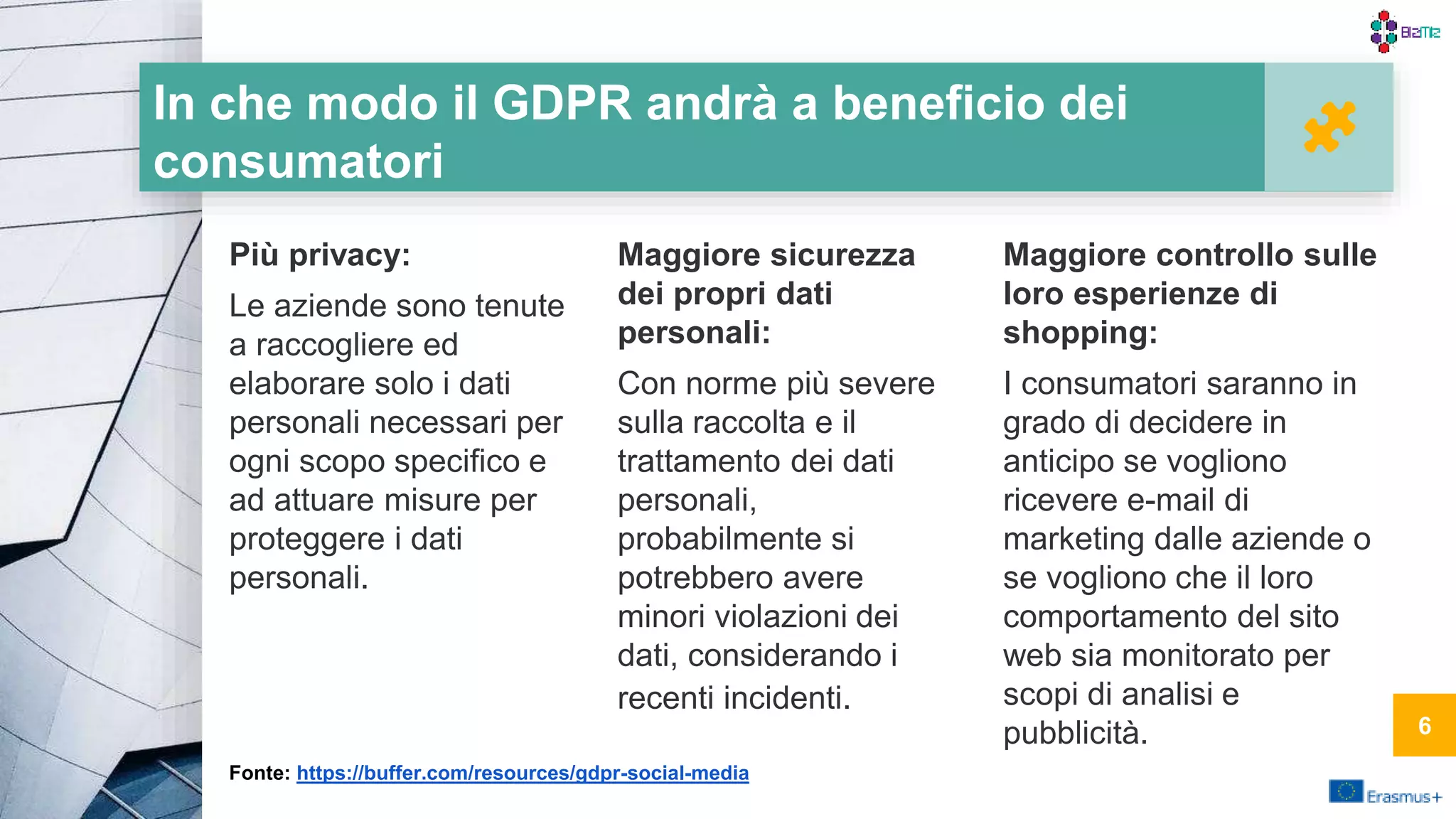 In che modo il GDPR andrà a beneficio dei
consumatori
Più privacy:
Le aziende sono tenute
a raccogliere ed
elaborare solo i dati
personali necessari per
ogni scopo specifico e
ad attuare misure per
proteggere i dati
personali.
Maggiore sicurezza
dei propri dati
personali:
Con norme più severe
sulla raccolta e il
trattamento dei dati
personali,
probabilmente si
potrebbero avere
minori violazioni dei
dati, considerando i
recenti incidenti.
Maggiore controllo sulle
loro esperienze di
shopping:
I consumatori saranno in
grado di decidere in
anticipo se vogliono
ricevere e-mail di
marketing dalle aziende o
se vogliono che il loro
comportamento del sito
web sia monitorato per
scopi di analisi e
pubblicità.
Fonte: https://buffer.com/resources/gdpr-social-media
6
 