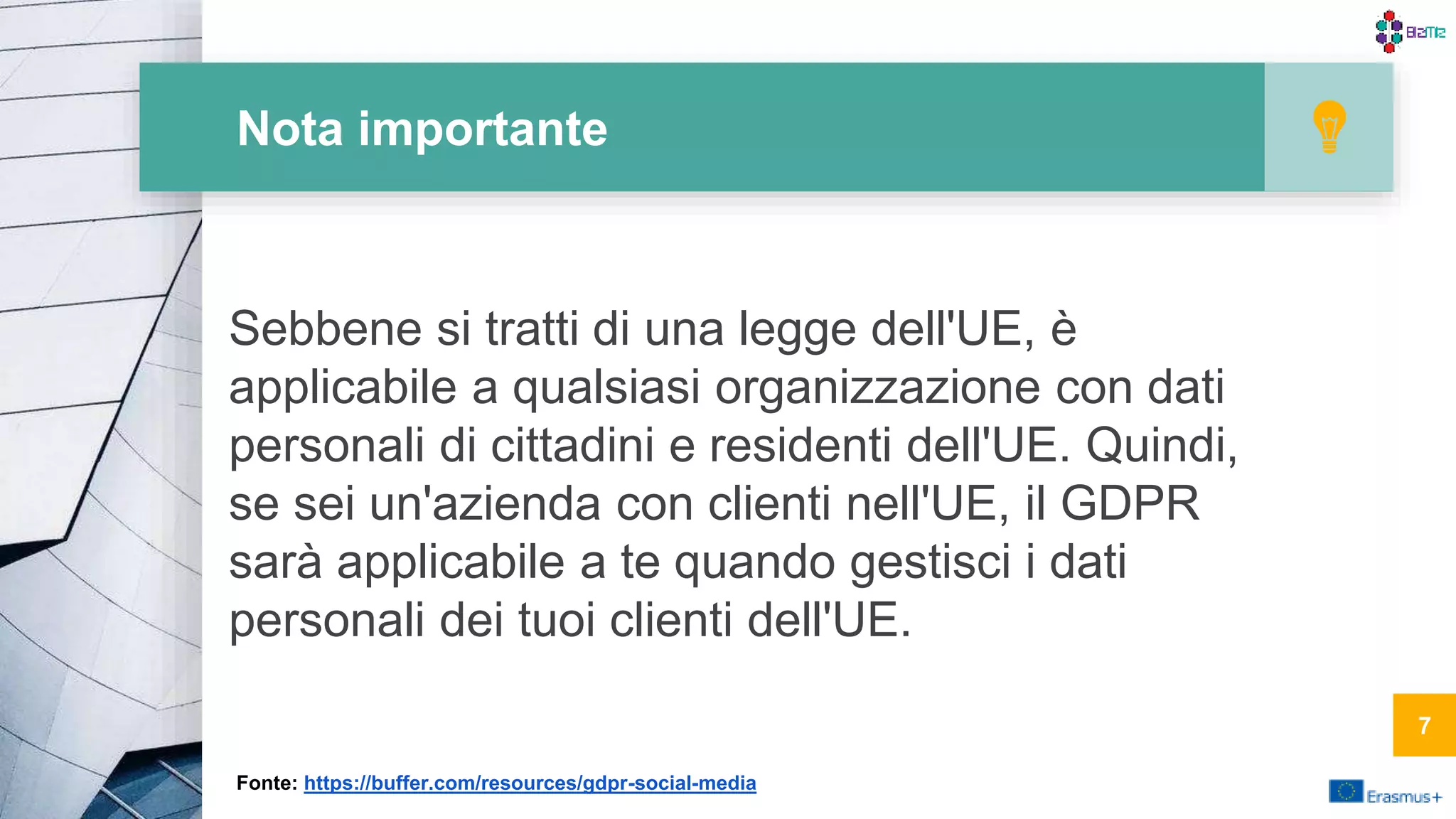 Nota importante
Sebbene si tratti di una legge dell'UE, è
applicabile a qualsiasi organizzazione con dati
personali di cittadini e residenti dell'UE. Quindi,
se sei un'azienda con clienti nell'UE, il GDPR
sarà applicabile a te quando gestisci i dati
personali dei tuoi clienti dell'UE.
7
Fonte: https://buffer.com/resources/gdpr-social-media
 