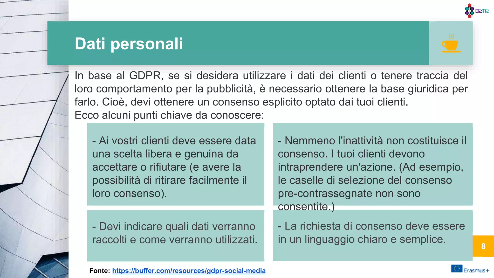 Dati personali
- La richiesta di consenso deve essere
in un linguaggio chiaro e semplice.
- Nemmeno l'inattività non costituisce il
consenso. I tuoi clienti devono
intraprendere un'azione. (Ad esempio,
le caselle di selezione del consenso
pre-contrassegnate non sono
consentite.)
- Ai vostri clienti deve essere data
una scelta libera e genuina da
accettare o rifiutare (e avere la
possibilità di ritirare facilmente il
loro consenso).
- Devi indicare quali dati verranno
raccolti e come verranno utilizzati.
8
In base al GDPR, se si desidera utilizzare i dati dei clienti o tenere traccia del
loro comportamento per la pubblicità, è necessario ottenere la base giuridica per
farlo. Cioè, devi ottenere un consenso esplicito optato dai tuoi clienti.
Ecco alcuni punti chiave da conoscere:
Fonte: https://buffer.com/resources/gdpr-social-media
8
 
