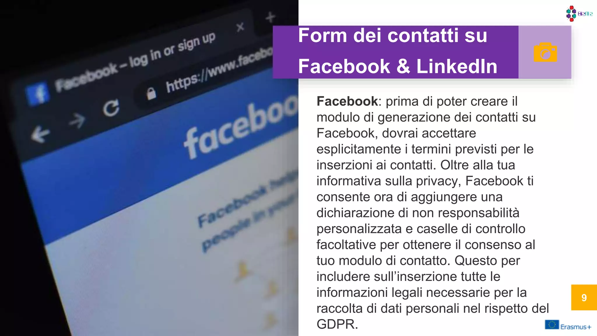 Form dei contatti su
Facebook & LinkedIn
Facebook: prima di poter creare il
modulo di generazione dei contatti su
Facebook, dovrai accettare
esplicitamente i termini previsti per le
inserzioni ai contatti. Oltre alla tua
informativa sulla privacy, Facebook ti
consente ora di aggiungere una
dichiarazione di non responsabilità
personalizzata e caselle di controllo
facoltative per ottenere il consenso al
tuo modulo di contatto. Questo per
includere sull’inserzione tutte le
informazioni legali necessarie per la
raccolta di dati personali nel rispetto del
GDPR.
99
 