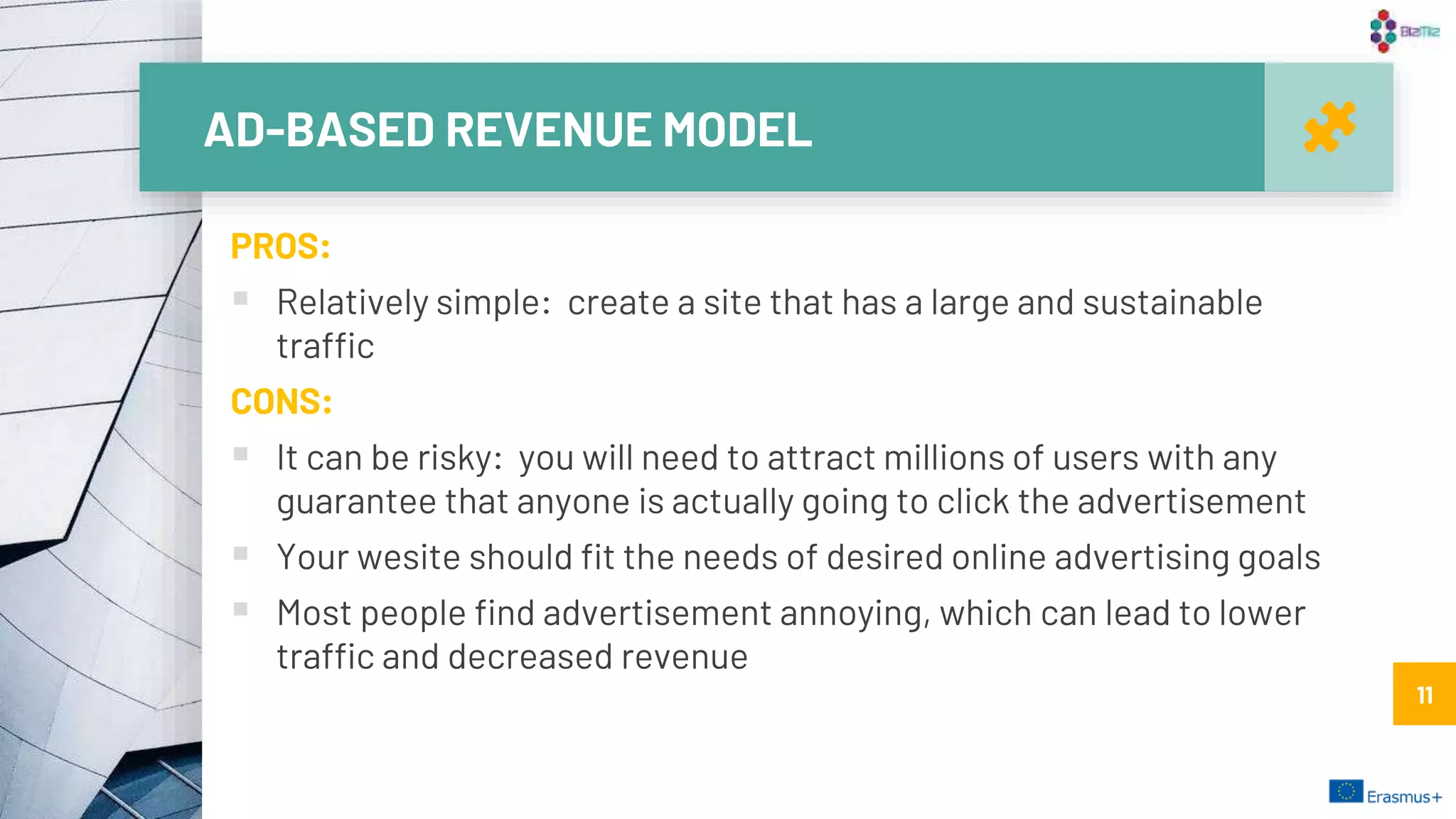 AD-BASED REVENUE MODEL
11
PROS:
 Relatively simple: create a site that has a large and sustainable
traffic
CONS:
 It can be risky: you will need to attract millions of users with any
guarantee that anyone is actually going to click the advertisement
 Your wesite should fit the needs of desired online advertising goals
 Most people find advertisement annoying, which can lead to lower
traffic and decreased revenue
11
 