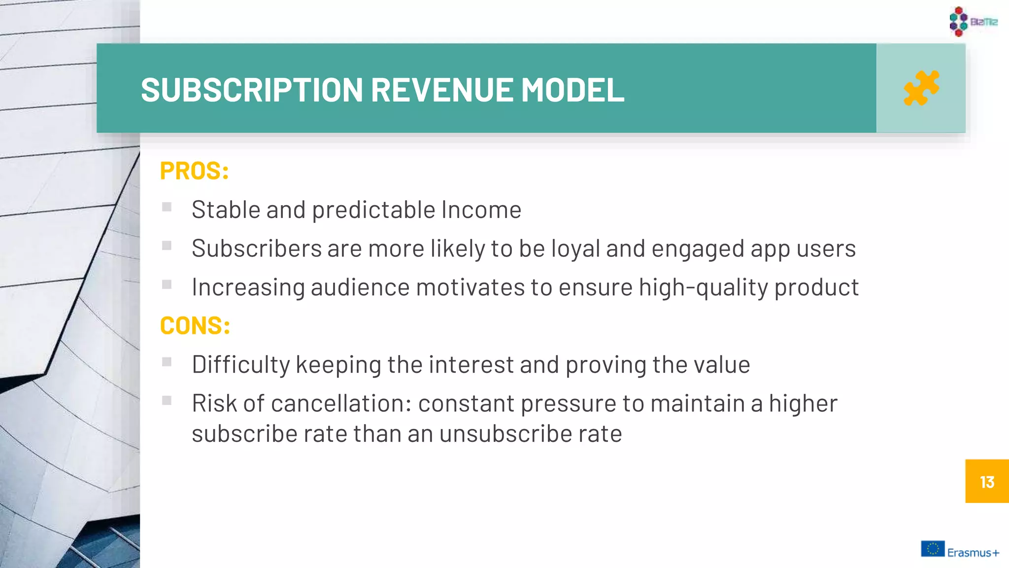 SUBSCRIPTION REVENUE MODEL
13
PROS:
 Stable and predictable Income
 Subscribers are more likely to be loyal and engaged app users
 Increasing audience motivates to ensure high-quality product
CONS:
 Difficulty keeping the interest and proving the value
 Risk of cancellation: constant pressure to maintain a higher
subscribe rate than an unsubscribe rate
13
 