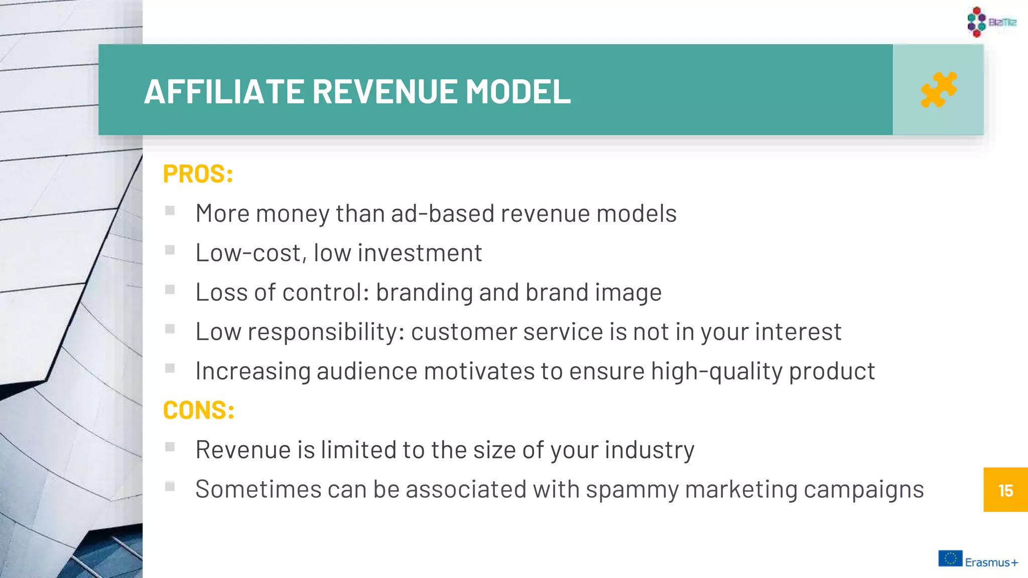 AFFILIATE REVENUE MODEL
15
PROS:
 More money than ad-based revenue models
 Low-cost, low investment
 Loss of control: branding and brand image
 Low responsibility: customer service is not in your interest
 Increasing audience motivates to ensure high-quality product
CONS:
 Revenue is limited to the size of your industry
 Sometimes can be associated with spammy marketing campaigns 15
 