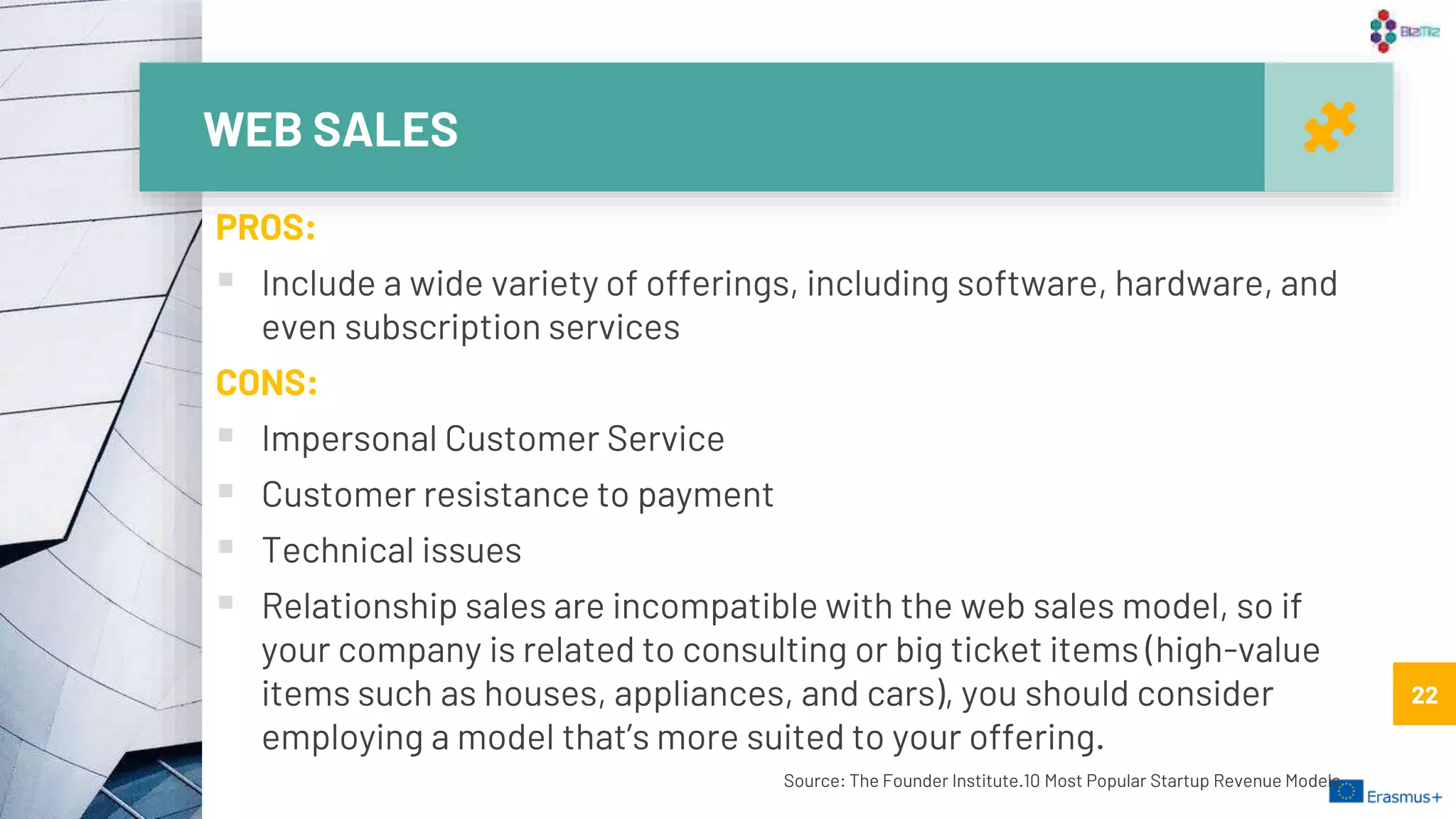 WEB SALES
22
PROS:
 Include a wide variety of offerings, including software, hardware, and
even subscription services
CONS:
 Impersonal Customer Service
 Customer resistance to payment
 Technical issues
 Relationship sales are incompatible with the web sales model, so if
your company is related to consulting or big ticket items (high-value
items such as houses, appliances, and cars), you should consider
employing a model that’s more suited to your offering.
Source: The Founder Institute.10 Most Popular Startup Revenue Models
22
 