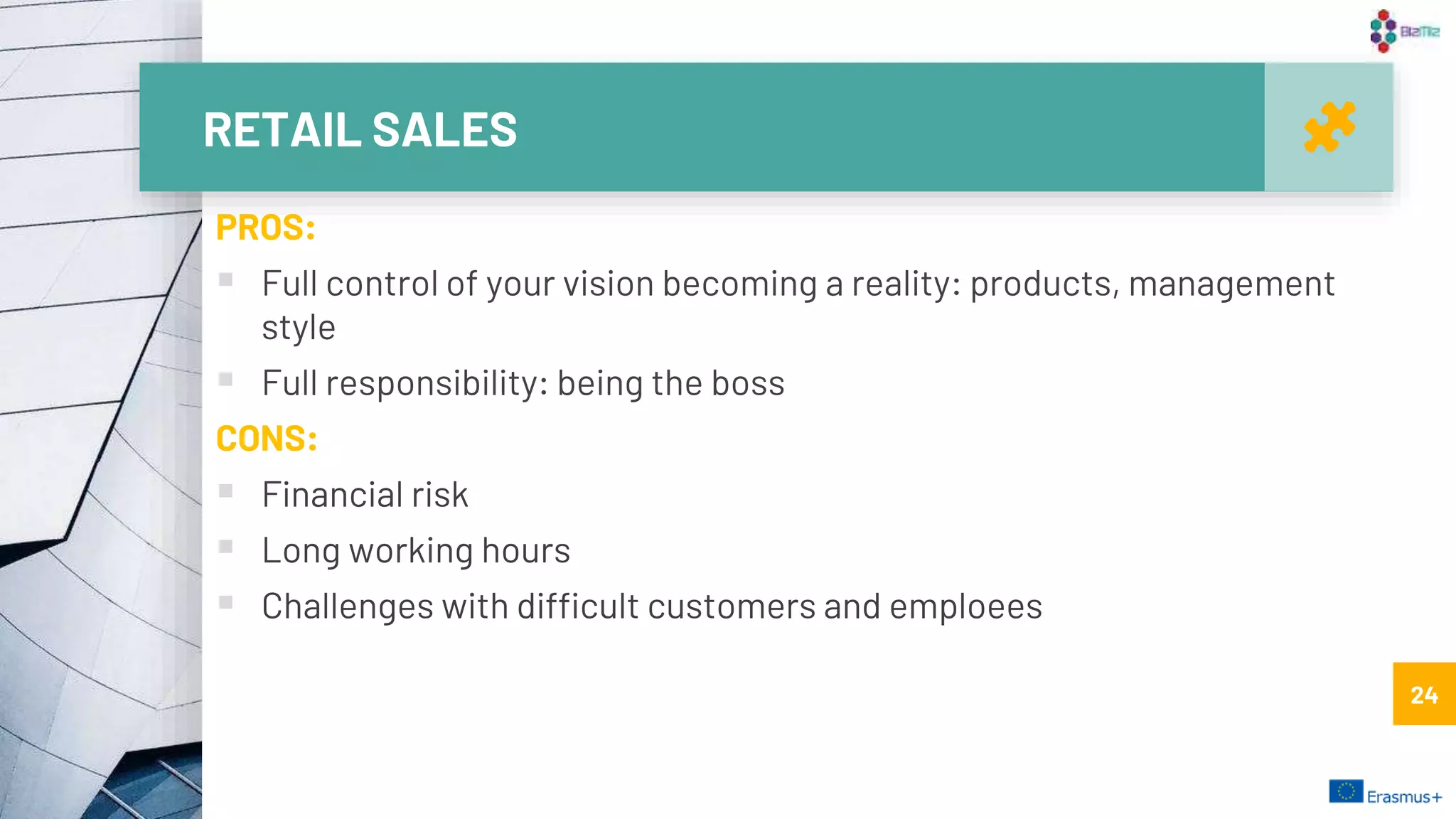 RETAIL SALES
24
PROS:
 Full control of your vision becoming a reality: products, management
style
 Full responsibility: being the boss
CONS:
 Financial risk
 Long working hours
 Challenges with difficult customers and emploees
24
 