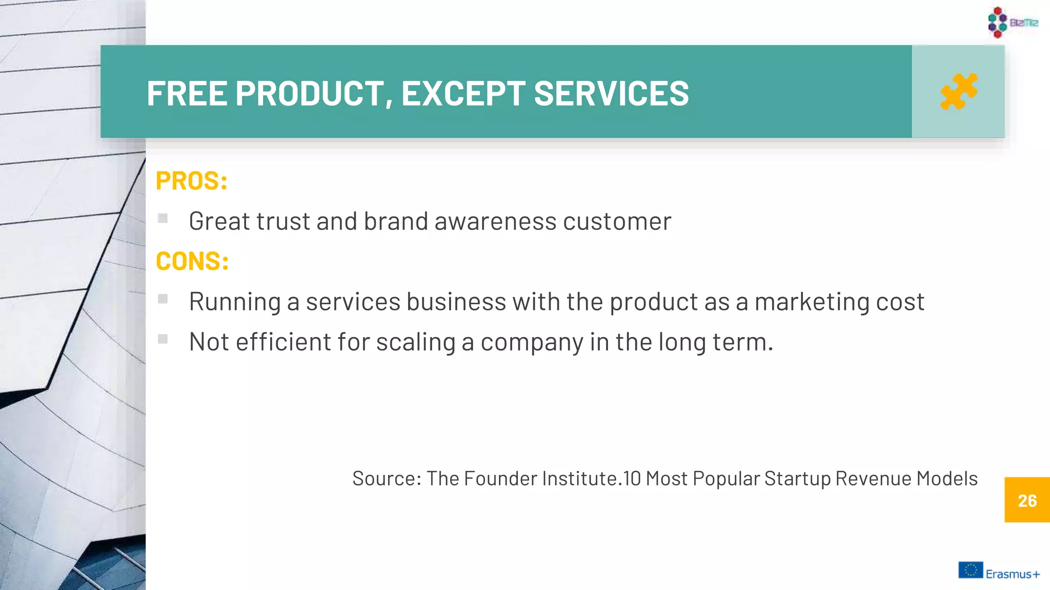FREE PRODUCT, EXCEPT SERVICES
26
PROS:
 Great trust and brand awareness customer
CONS:
 Running a services business with the product as a marketing cost
 Not efficient for scaling a company in the long term.
26
Source: The Founder Institute.10 Most Popular Startup Revenue Models
 