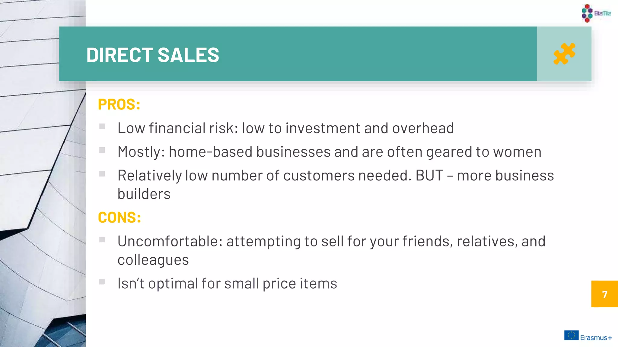 DIRECT SALES
7
PROS:
 Low financial risk: low to investment and overhead
 Mostly: home-based businesses and are often geared to women
 Relatively low number of customers needed. BUT – more business
builders
CONS:
 Uncomfortable: attempting to sell for your friends, relatives, and
colleagues
 Isn’t optimal for small price items
7
 