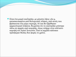  Είναι ένα μικρό εκκλησάκι, με μέγιστο ύψος 1,60 μ.

κατασκευασμένο από δολομιτικές πλάκες, από αυτές που
βρίσκονται στη γύρω περιοχή. Αν και δεν βρέθηκαν
αρχαιολογικά λείψανα, θεωρείται ότι το εκκλησάκι χτίστηκε
πάνω σε αρχαίο ιερό κορυφής, όπως υπήρχε στην απέναντι
κορυφή του Αγίου Αντωνίου. Eκεί οι αρχαίοι κάτοικοι
πρόσφεραν θυσίες δυο φορές το χρόνο.

 