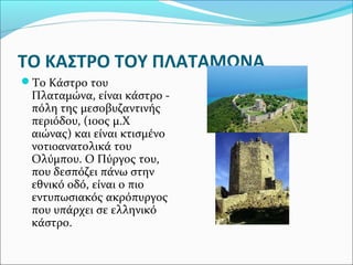 ΤΟ ΚΑΣΤΡΟ ΤΟΥ ΠΛΑΤΑΜΩΝΑ
Το Κάστρο του

Πλαταμώνα, είναι κάστρο πόλη της μεσοβυζαντινής
περιόδου, (10ος μ.Χ
αιώνας) και είναι κτισμένο
νοτιοανατολικά του
Ολύμπου. Ο Πύργος του,
που δεσπόζει πάνω στην
εθνικό οδό, είναι ο πιο
εντυπωσιακός ακρόπυργος
που υπάρχει σε ελληνικό
κάστρο.

 