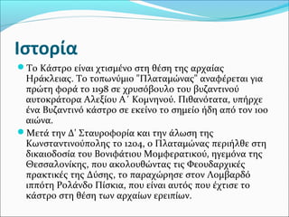 Ιστορία
Το Κάστρο είναι χτισμένο στη θέση της αρχαίας

Ηράκλειας. Το τοπωνύμιο "Πλαταμώνας" αναφέρεται για
πρώτη φορά το 1198 σε χρυσόβουλο του βυζαντινού
αυτοκράτορα Αλεξίου Α΄ Κομνηνού. Πιθανότατα, υπήρχε
ένα Βυζαντινό κάστρο σε εκείνο το σημείο ήδη από τον 10ο
αιώνα.
Μετά την Δ' Σταυροφορία και την άλωση της
Κωνσταντινούπολης το 1204, ο Πλαταμώνας περιήλθε στη
δικαιοδοσία του Βονιφάτιου Μομφερατικού, ηγεμόνα της
Θεσσαλονίκης, που ακολουθώντας τις Φεουδαρχικές
πρακτικές της Δύσης, το παραχώρησε στον Λομβαρδό
ιππότη Ρολάνδο Πίσκια, που είναι αυτός που έχτισε το
κάστρο στη θέση των αρχαίων ερειπίων.

 