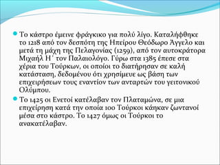 Το κάστρο έμεινε φράγκικο για πολύ λίγο. Καταλήφθηκε

το 1218 από τον δεσπότη της Ηπείρου Θεόδωρο Άγγελο και
μετά τη μάχη της Πελαγονίας (1259), από τον αυτοκράτορα
Μιχαήλ Η΄ τον Παλαιολόγο. Γύρω στα 1385 έπεσε στα
χέρια του Τούρκων, οι οποίοι το διατήρησαν σε καλή
κατάσταση, δεδομένου ότι χρησίμευε ως βάση των
επιχειρήσεων τους εναντίον των ανταρτών του γειτονικού
Ολύμπου.
Το 1425 οι Ενετοί κατέλαβαν τον Πλαταμώνα, σε μια
επιχείρηση κατά την οποία 100 Τούρκοι κάηκαν ζωντανοί
μέσα στο κάστρο. Το 1427 όμως οι Τούρκοι το
ανακατέλαβαν.

 