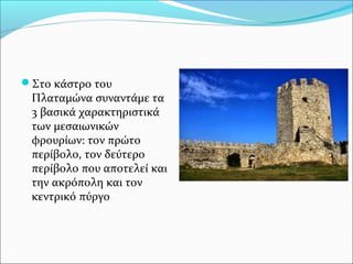 Στο κάστρο του

Πλαταμώνα συναντάμε τα
3 βασικά χαρακτηριστικά
των μεσαιωνικών
φρουρίων: τον πρώτο
περίβολο, τον δεύτερο
περίβολο που αποτελεί και
την ακρόπολη και τον
κεντρικό πύργο

 