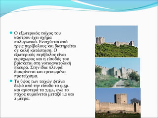  Ο εξωτερικός τοίχος του

κάστρου έχει σχήμα
πολυγωνικό. Ενισχύεται από
τρεις περίβολους και διατηρείται
σε καλή κατάσταση. Ο
εξωτερικός περίβολος είναι
ευρύχωρος και η είσοδός του
βρίσκεται στη νοτιοανατολική
πλευρά. Στην ίδια πλευρά
διακρίνεται και ερειπωμένο
προτείχισμα.
 Το ύψος των τειχών φτάνει
δεξιά από την είσοδο τα 9,5μ.
και αριστερά τα 7,5μ., ενώ το
πάχος κυμαίνεται μεταξύ 1,2 και
2 μέτρα.

 