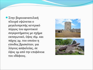Στην βορειοανατολική

πλευρά υψώνεται ο
μεγαλοπρεπής κεντρικό
πύργος του αμυντικού
συγκροτήματος με σχήμα
οκταγωνικό, ύψος 16μ. και
πάχος 2μ. του οποίου η
είσοδος βρισκόταν, για
λόγους ασφαλείας, σε
ύψος 2μ από την επιφάνεια
του εδάφους.

 